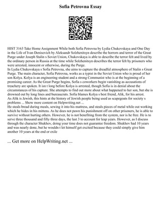 Sofia Petrovna Essay
HIST 3163 Take Home Assignment While both Sofia Petrovna by Lydia Chukovskaya and One Day
in the Life of Ivan Denisovich by Aleksandr Solzhenitsyn describe the horrors and terror of the Great
Purge under Joseph Stalin s Soviet Union, Chukovskaya is able to describe the terror felt and lived by
the ordinary person in Russia at the time while Solzhenitsyn describes the terror felt by prisoners who
were arrested, innocent or otherwise, during the Purge.
In Lydia Chukovskaya s Sofia Petrovna, she aims to capture the dreadful atmosphere of Stalin s Great
Purge. The main character, Sofia Petrovna, works as a typist in the Soviet Union who is proud of her
son Kolya. Kolya is an engineering student and a strong Communist who is at the beginning of a
promising career. As the Great Purge begins, Sofia s coworkers begin vanishing as accusations of
treachery are spoken. It isn t long before Kolya is arrested, though Sofia is in denial about the
circumstances of his capture. She attempts to find out more about what happened to her son, but she is
drowned out by long lines and bureaucrats. Sofia blames Kolya s best friend, Alik, for his arrest.
As Alik is Jewish, this hints at the history of Jewish people being used as scapegoats for society s
problems ... Show more content on Helpwriting.net ...
He steals bread during meals, sewing it into his mattress, and steals pieces of metal while out working
which he hides in his mittens. As he does not pawn his punishment off on other prisoners, he is able to
survive without hurting others. However, he is not benefiting from the system, nor is he free. He is to
serve three thousand and fifty three days, the last 3 to account for leap years. However, as I discuss
through the character Shukhov, doing your time does not guarantee freedom. Shukhov had 10 years
and was nearly done, but he wouldn t let himself get excited because they could simply give him
another 10 years at the end or exile
... Get more on HelpWriting.net ...
 