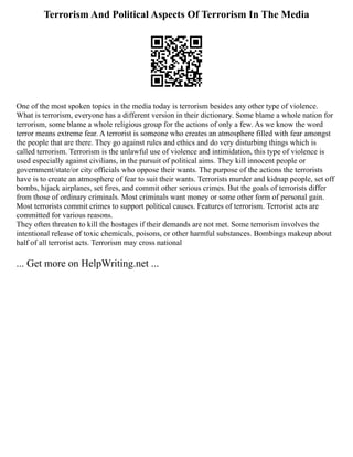 Terrorism And Political Aspects Of Terrorism In The Media
One of the most spoken topics in the media today is terrorism besides any other type of violence.
What is terrorism, everyone has a different version in their dictionary. Some blame a whole nation for
terrorism, some blame a whole religious group for the actions of only a few. As we know the word
terror means extreme fear. A terrorist is someone who creates an atmosphere filled with fear amongst
the people that are there. They go against rules and ethics and do very disturbing things which is
called terrorism. Terrorism is the unlawful use of violence and intimidation, this type of violence is
used especially against civilians, in the pursuit of political aims. They kill innocent people or
government/state/or city officials who oppose their wants. The purpose of the actions the terrorists
have is to create an atmosphere of fear to suit their wants. Terrorists murder and kidnap people, set off
bombs, hijack airplanes, set fires, and commit other serious crimes. But the goals of terrorists differ
from those of ordinary criminals. Most criminals want money or some other form of personal gain.
Most terrorists commit crimes to support political causes. Features of terrorism. Terrorist acts are
committed for various reasons.
They often threaten to kill the hostages if their demands are not met. Some terrorism involves the
intentional release of toxic chemicals, poisons, or other harmful substances. Bombings makeup about
half of all terrorist acts. Terrorism may cross national
... Get more on HelpWriting.net ...
 