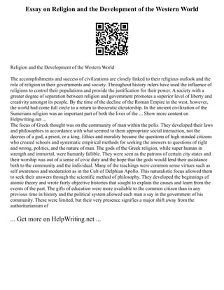 Essay on Religion and the Development of the Western World
Religion and the Development of the Western World
The accomplishments and success of civilizations are closely linked to their religious outlook and the
role of religion in their governments and society. Throughout history rulers have used the influence of
religions to control their populations and provide the justification for their power. A society with a
greater degree of separation between religion and government promotes a superior level of liberty and
creativity amongst its people. By the time of the decline of the Roman Empire in the west, however,
the world had come full circle to a return to theocratic dictatorship. In the ancient civilization of the
Sumerians religion was an important part of both the lives of the ... Show more content on
Helpwriting.net ...
The focus of Greek thought was on the community of man within the polis. They developed their laws
and philosophies in accordance with what seemed to them appropriate social interaction, not the
decrees of a god, a priest, or a king. Ethics and morality became the questions of high minded citizens
who created schools and systematic empirical methods for seeking the answers to questions of right
and wrong, politics, and the nature of man. The gods of the Greek religion, while super human in
strength and immortal, were humanly fallible. They were seen as the patrons of certain city states and
their worship was out of a sense of civic duty and the hope that the gods would lend their assistance
both to the community and the individual. Many of the teachings were common sense virtues such as
self awareness and moderation as in the Cult of Delphian Apollo. This naturalistic focus allowed them
to seek their answers through the scientific method of philosophy. They developed the beginnings of
atomic theory and wrote fairly objective histories that sought to explain the causes and learn from the
events of the past. The gifts of education were more available to the common citizen than in any
previous time in history and the political system allowed each man a say in the government of his
community. These were limited, but their very presence signifies a major shift away from the
authoritarianism of
... Get more on HelpWriting.net ...
 