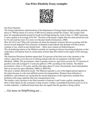 Gas Price Elasticity Essay examples
Gas Price Elasticity
The Energy Information Administration of the Department of Energy began tracking weekly gasoline
prices in 1990 by means of a survey of 800 service stations around the country. The average retail
price for unleaded gasoline posted its fourth record high during the week of June 12, 2000, increasing
5 cents a gallon to an average of $1.681. The price at the pump is higher than the same period last year
by 56 cents and has risen 16.2 cents over the past month (Anonymous, 2000).
How far will it rise? What will consumers do about the dramatic increases that are occurring with the
arrival of each shipment? Price elasticity of demand would indicate that demand will fall as prices
continue to rise, which in turn should result ... Show more content on Helpwriting.net ...
The oil producing nations in the Mideast currently are meeting to discuss increasing production so that
crude prices will decline from its current price of more than $30 a barrel to the region of $25 (Georgy,
2000).
The American Petroleum Institute reports that 32.6 percent of the final cost to the consumer is the
refiner s share that covers the cost of refining and provides the oil companies with their profit
(Brodrick, 2000a). The government s share is greater, however. quot;Taxes account for 37.4 percent of
gasoline costs and averaged 41.5 cents per gallon in 1999, according to the institute. The federal
government s share is 18.4 cents, and the state takes about 23 cents. Occasionally, local municipalities
tack on an extra tax quot; (Brodrick, 2000a; p. 000215b).
The price is further affected by locale. The Midwest typically is one of the highest priced regions in
the nation because it is the most difficult section for transportation. Distance from refineries is
prohibitive, and refineries are saying that the current high prices in the region have resulted from
problems with using a pipeline that eases transportation costs.
The retailer s price increase to the final consumer is between 4 and 8 cents a gallon, meaning that
there is little option for the consumer to shop on price. Further, consolidation has been active in oil as
in other industries. A different brand name does not signify that the gasoline is being sold by
... Get more on HelpWriting.net ...
 