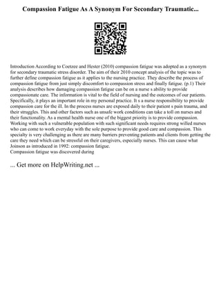 Compassion Fatigue As A Synonym For Secondary Traumatic...
Introduction According to Coetzee and Hester (2010) compassion fatigue was adopted as a synonym
for secondary traumatic stress disorder. The aim of their 2010 concept analysis of the topic was to
further define compassion fatigue as it applies to the nursing practice. They describe the process of
compassion fatigue from just simply discomfort to compassion stress and finally fatigue. (p.1) Their
analysis describes how damaging compassion fatigue can be on a nurse s ability to provide
compassionate care. The information is vital to the field of nursing and the outcomes of our patients.
Specifically, it plays an important role in my personal practice. It s a nurse responsibility to provide
compassion care for the ill. In the process nurses are exposed daily to their patient s pain trauma, and
their struggles. This and other factors such as unsafe work conditions can take a toll on nurses and
their functionality. As a mental health nurse one of the biggest priority is to provide compassion.
Working with such a vulnerable population with such significant needs requires strong willed nurses
who can come to work everyday with the sole purpose to provide good care and compassion. This
specialty is very challenging as there are many barriers preventing patients and clients from getting the
care they need which can be stressful on their caregivers, especially nurses. This can cause what
Joinson as introduced in 1992: compassion fatigue.
Compassion fatigue was discovered during
... Get more on HelpWriting.net ...
 