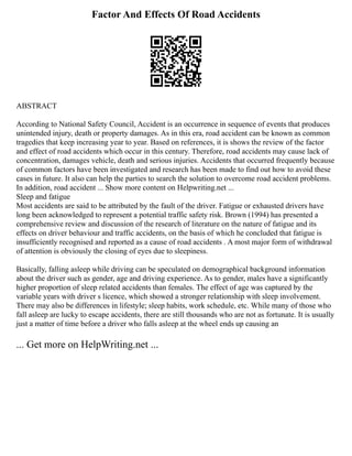 Factor And Effects Of Road Accidents
ABSTRACT
According to National Safety Council, Accident is an occurrence in sequence of events that produces
unintended injury, death or property damages. As in this era, road accident can be known as common
tragedies that keep increasing year to year. Based on references, it is shows the review of the factor
and effect of road accidents which occur in this century. Therefore, road accidents may cause lack of
concentration, damages vehicle, death and serious injuries. Accidents that occurred frequently because
of common factors have been investigated and research has been made to find out how to avoid these
cases in future. It also can help the parties to search the solution to overcome road accident problems.
In addition, road accident ... Show more content on Helpwriting.net ...
Sleep and fatigue
Most accidents are said to be attributed by the fault of the driver. Fatigue or exhausted drivers have
long been acknowledged to represent a potential traffic safety risk. Brown (1994) has presented a
comprehensive review and discussion of the research of literature on the nature of fatigue and its
effects on driver behaviour and traffic accidents, on the basis of which he concluded that fatigue is
insufficiently recognised and reported as a cause of road accidents . A most major form of withdrawal
of attention is obviously the closing of eyes due to sleepiness.
Basically, falling asleep while driving can be speculated on demographical background information
about the driver such as gender, age and driving experience. As to gender, males have a significantly
higher proportion of sleep related accidents than females. The effect of age was captured by the
variable years with driver s licence, which showed a stronger relationship with sleep involvement.
There may also be differences in lifestyle; sleep habits, work schedule, etc. While many of those who
fall asleep are lucky to escape accidents, there are still thousands who are not as fortunate. It is usually
just a matter of time before a driver who falls asleep at the wheel ends up causing an
... Get more on HelpWriting.net ...
 