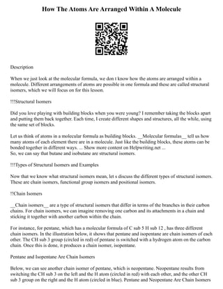 How The Atoms Are Arranged Within A Molecule
Description
When we just look at the molecular formula, we don t know how the atoms are arranged within a
molecule. Different arrangements of atoms are possible in one formula and these are called structural
isomers, which we will focus on for this lesson.
!!!Structural Isomers
Did you love playing with building blocks when you were young? I remember taking the blocks apart
and putting them back together. Each time, I create different shapes and structures, all the while, using
the same set of blocks.
Let us think of atoms in a molecular formula as building blocks. __Molecular formulas__ tell us how
many atoms of each element there are in a molecule. Just like the building blocks, these atoms can be
bonded together in different ways. ... Show more content on Helpwriting.net ...
So, we can say that butane and isobutane are structural isomers.
!!!Types of Structural Isomers and Examples
Now that we know what structural isomers mean, let s discuss the different types of structural isomers.
These are chain isomers, functional group isomers and positional isomers.
!!Chain Isomers
__Chain isomers__ are a type of structural isomers that differ in terms of the branches in their carbon
chains. For chain isomers, we can imagine removing one carbon and its attachments in a chain and
sticking it together with another carbon within the chain.
For instance, for pentane, which has a molecular formula of C sub 5 H sub 12 , has three different
chain isomers. In the illustration below, it shows that pentane and isopentane are chain isomers of each
other. The CH sub 3 group (circled in red) of pentane is switched with a hydrogen atom on the carbon
chain. Once this is done, it produces a chain isomer, isopentane.
Pentane and Isopentane Are Chain Isomers
Below, we can see another chain isomer of pentane, which is neopentane. Neopentane results from
switching the CH sub 3 on the left and the H atom (circled in red) with each other, and the other CH
sub 3 group on the right and the H atom (circled in blue). Pentane and Neopentane Are Chain Isomers
 