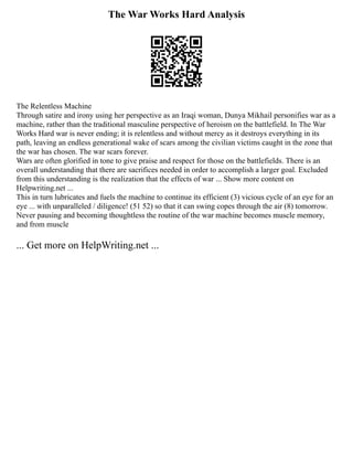 The War Works Hard Analysis
The Relentless Machine
Through satire and irony using her perspective as an Iraqi woman, Dunya Mikhail personifies war as a
machine, rather than the traditional masculine perspective of heroism on the battlefield. In The War
Works Hard war is never ending; it is relentless and without mercy as it destroys everything in its
path, leaving an endless generational wake of scars among the civilian victims caught in the zone that
the war has chosen. The war scars forever.
Wars are often glorified in tone to give praise and respect for those on the battlefields. There is an
overall understanding that there are sacrifices needed in order to accomplish a larger goal. Excluded
from this understanding is the realization that the effects of war ... Show more content on
Helpwriting.net ...
This in turn lubricates and fuels the machine to continue its efficient (3) vicious cycle of an eye for an
eye ... with unparalleled / diligence! (51 52) so that it can swing copes through the air (8) tomorrow.
Never pausing and becoming thoughtless the routine of the war machine becomes muscle memory,
and from muscle
... Get more on HelpWriting.net ...
 