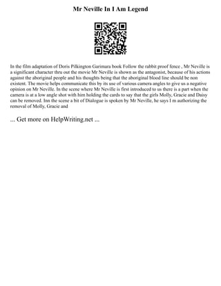 Mr Neville In I Am Legend
In the film adaptation of Doris Pilkington Garimara book Follow the rabbit proof fence , Mr Neville is
a significant character thru out the movie Mr Neville is shown as the antagonist, because of his actions
against the aboriginal people and his thoughts being that the aboriginal blood line should be non
existent. The movie helps communicate this by its use of various camera angles to give us a negative
opinion on Mr Neville. In the scene where Mr Neville is first introduced to us there is a part when the
camera is at a low angle shot with him holding the cards to say that the girls Molly, Gracie and Daisy
can be removed. Inn the scene a bit of Dialogue is spoken by Mr Neville, he says I m authorizing the
removal of Molly, Gracie and
... Get more on HelpWriting.net ...
 
