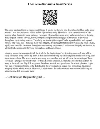 I Am A Soldier And A Good Person
The army has taught me so many great things. It taught me how to be a disciplined soldier and a good
person. I was inexperienced of life before I joined the army. Therefore, I was overwhelmed of life
lessons when I came to basic training. However, I learned the seven army values which were loyalty,
duty, respect, selfless service, honor, integrity and personal courage; I experienced every value
throughout my training process. They help me to discipline myself to be a good soldier and a good
person. The value that I honored most was integrity. I was taught that integrity was doing what s right,
legally and morally. However, throughout my training experience, I understand integrity as fearless, to
tell the truth, responsible for your own action, and hardworking.
Integrity means the courage, to tell the truth. In the beginning of my training process, I was told to
study the seven army values by heart. I didn t understand why my drill sergeants made such a big deal
about those values. The seven words were easy to remember, and we all knew the meaning of them.
However, I changed my mind when I witness Lopez s situation. Lopez ate a Twister bar and left its
wrap in the trash can. My drill sergeants found out about it and questioned the whole platoon. Lopez
was fear of the punishment, so he didn t admit his wrong action. Lopez was considered having no
integrity by the whole platoon. However, Lopez wasn t the only one who was accused of having no
integrity; my drill sergeants were
... Get more on HelpWriting.net ...
 