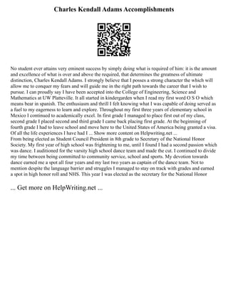 Charles Kendall Adams Accomplishments
No student ever attains very eminent success by simply doing what is required of him: it is the amount
and excellence of what is over and above the required, that determines the greatness of ultimate
distinction, Charles Kendall Adams. I strongly believe that I posses a strong character the which will
allow me to conquer my fears and will guide me in the right path towards the career that I wish to
pursue. I can proudly say I have been accepted into the College of Engineering, Science and
Mathematics at UW Platteville. It all started in kindergarden when I read my first word O S O which
means bear in spanish. The enthusiasm and thrill I felt knowing what I was capable of doing served as
a fuel to my eagerness to learn and explore. Throughout my first three years of elementary school in
Mexico I continued to academically excel. In first grade I managed to place first out of my class,
second grade I placed second and third grade I came back placing first grade. At the beginning of
fourth grade I had to leave school and move here to the United States of America being granted a visa.
Of all the life experiences I have had I ... Show more content on Helpwriting.net ...
From being elected as Student Council President in 8th grade to Secretary of the National Honor
Society. My first year of high school was frightening to me, until I found I had a second passion which
was dance. I auditioned for the varsity high school dance team and made the cut. I continued to divide
my time between being committed to community service, school and sports. My devotion towards
dance earned me a spot all four years and my last two years as captain of the dance team. Not to
mention despite the language barrier and struggles I managed to stay on track with grades and earned
a spot in high honor roll and NHS. This year I was elected as the secretary for the National Honor
... Get more on HelpWriting.net ...
 