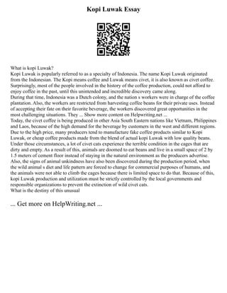 Kopi Luwak Essay
What is kopi Luwak?
Kopi Luwak is popularly referred to as a specialty of Indonesia. The name Kopi Luwak originated
from the Indonesian. The Kopi means coffee and Luwak means civet, it is also known as civet coffee.
Surprisingly, most of the people involved in the history of the coffee production, could not afford to
enjoy coffee in the past, until this unintended and incredible discovery came along.
During that time, Indonesia was a Dutch colony, and the nation s workers were in charge of the coffee
plantation. Also, the workers are restricted from harvesting coffee beans for their private uses. Instead
of accepting their fate on their favorite beverage, the workers discovered great opportunities in the
most challenging situations. They ... Show more content on Helpwriting.net ...
Today, the civet coffee is being produced in other Asia South Eastern nations like Vietnam, Philippines
and Laos, because of the high demand for the beverage by customers in the west and different regions.
Due to the high price, many producers tend to manufacture fake coffee products similar to Kopi
Luwak, or cheap coffee products made from the blend of actual kopi Luwak with low quality beans.
Under those circumstances, a lot of civet cats experience the terrible condition in the cages that are
dirty and empty. As a result of this, animals are doomed to eat beans and live in a small space of 2 by
1.5 meters of cement floor instead of staying in the natural environment as the producers advertise.
Also, the signs of animal unkindness have also been discovered during the production period, when
the wild animal s diet and life pattern are forced to change for commercial purposes of humans, and
the animals were not able to climb the cages because there is limited space to do that. Because of this,
kopi Luwak production and utilization must be strictly controlled by the local governments and
responsible organizations to prevent the extinction of wild civet cats.
What is the destiny of this unusual
... Get more on HelpWriting.net ...
 