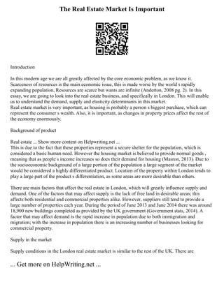 The Real Estate Market Is Important
Introduction
In this modern age we are all greatly affected by the core economic problem, as we know it.
Scarceness of resources is the main economic issue, this is made worse by the world s rapidly
expanding population, Resources are scarce but wants are infinite (Anderton, 2008 pg. 2). In this
essay, we are going to look into the real estate business, and specifically in London. This will enable
us to understand the demand, supply and elasticity determinants in this market.
Real estate market is very important, as housing is probably a person s biggest purchase, which can
represent the consumer s wealth. Also, it is important, as changes in property prices affect the rest of
the economy enormously.
Background of product
Real estate ... Show more content on Helpwriting.net ...
This is due to the fact that these properties represent a secure shelter for the population, which is
considered a basic human need. However the housing market is believed to provide normal goods ,
meaning that as people s income increases so does their demand for housing (Masron, 2013). Due to
the socioeconomic background of a large portion of the population a large segment of the market
would be considered a highly differentiated product. Location of the property within London tends to
play a large part of the product s differentiation, as some areas are more desirable than others.
There are main factors that affect the real estate in London, which will greatly influence supply and
demand. One of the factors that may affect supply is the lack of free land in desirable areas; this
affects both residential and commercial properties alike. However, suppliers still tend to provide a
large number of properties each year. During the period of June 2013 and June 2014 there was around
18,900 new buildings completed as provided by the UK government (Government stats, 2014). A
factor that may affect demand is the rapid increase in population due to both immigration and
migration; with the increase in population there is an increasing number of businesses looking for
commercial property.
Supply in the market
Supply conditions in the London real estate market is similar to the rest of the UK. There are
... Get more on HelpWriting.net ...
 