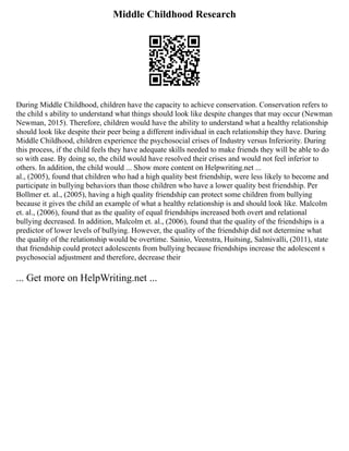 Middle Childhood Research
During Middle Childhood, children have the capacity to achieve conservation. Conservation refers to
the child s ability to understand what things should look like despite changes that may occur (Newman
Newman, 2015). Therefore, children would have the ability to understand what a healthy relationship
should look like despite their peer being a different individual in each relationship they have. During
Middle Childhood, children experience the psychosocial crises of Industry versus Inferiority. During
this process, if the child feels they have adequate skills needed to make friends they will be able to do
so with ease. By doing so, the child would have resolved their crises and would not feel inferior to
others. In addition, the child would ... Show more content on Helpwriting.net ...
al., (2005), found that children who had a high quality best friendship, were less likely to become and
participate in bullying behaviors than those children who have a lower quality best friendship. Per
Bollmer et. al., (2005), having a high quality friendship can protect some children from bullying
because it gives the child an example of what a healthy relationship is and should look like. Malcolm
et. al., (2006), found that as the quality of equal friendships increased both overt and relational
bullying decreased. In addition, Malcolm et. al., (2006), found that the quality of the friendships is a
predictor of lower levels of bullying. However, the quality of the friendship did not determine what
the quality of the relationship would be overtime. Sainio, Veenstra, Huitsing, Salmivalli, (2011), state
that friendship could protect adolescents from bullying because friendships increase the adolescent s
psychosocial adjustment and therefore, decrease their
... Get more on HelpWriting.net ...
 