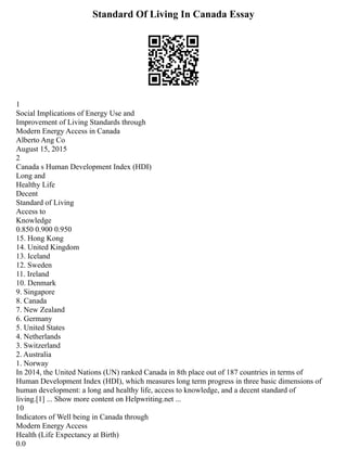 Standard Of Living In Canada Essay
1
Social Implications of Energy Use and
Improvement of Living Standards through
Modern Energy Access in Canada
Alberto Ang Co
August 15, 2015
2
Canada s Human Development Index (HDI)
Long and
Healthy Life
Decent
Standard of Living
Access to
Knowledge
0.850 0.900 0.950
15. Hong Kong
14. United Kingdom
13. Iceland
12. Sweden
11. Ireland
10. Denmark
9. Singapore
8. Canada
7. New Zealand
6. Germany
5. United States
4. Netherlands
3. Switzerland
2. Australia
1. Norway
In 2014, the United Nations (UN) ranked Canada in 8th place out of 187 countries in terms of
Human Development Index (HDI), which measures long term progress in three basic dimensions of
human development: a long and healthy life, access to knowledge, and a decent standard of
living.[1] ... Show more content on Helpwriting.net ...
10
Indicators of Well being in Canada through
Modern Energy Access
Health (Life Expectancy at Birth)
0.0
 