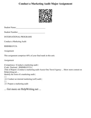 Conduct a Marketing Audit Major Assignment
Student Name:_____________________________
Student Number:___________________________
INTERNATIONAL PROGRAMS
Conduct a Marketing Audit
BSBMKG515A
Assignment
This assignment comprises 60% of your final mark in this unit.
Assignment
|Competency: |Conduct a marketing audit |
|Code: |National : BSBMKG515A |
|Title of Report: |Conduct a marketing audit Aussie One Travel Agency ... Show more content on
Helpwriting.net ...
Identify the form of a marketing audit |
| | |
| |4. Conduct an internal marketing (self) audit |
| | |
| |5. Prepare a marketing audit
... Get more on HelpWriting.net ...
 