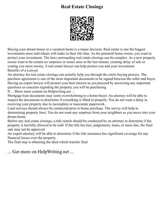 Real Estate Closings
Buying your dream house or a vacation home is a major decision. Real estate is one the biggest
investments most individuals will make in their life time. As the potential home owner, you want to
protect your investment. The laws surrounding real estate closings can be complex. As a new property
owner want to be certain no surprises or issues arise at the last minute; creating delay of sale or
costing you more money. A real estate lawyer can help protect you and your investment.
Benefits of a Lawyer
An attorney for real estate closings can actually help you through the entire buying process. The
purchase agreement is one of the most important documents to be signed between the seller and buyer.
Having an expert lawyer will protect your best interest as you proceed by answering any important
questions or concerns regarding the property you will be purchasing.
If ... Show more content on Helpwriting.net ...
Mortgage loan documents may seem overwhelming to a home buyer. An attorney will be able to
inspect the documents to determine if everything is filled in properly. You do not want a delay in
receiving your property due to incomplete or inaccurate paperwork.
Land surveys should always be conducted prior to home purchase. The survey will help in
determining property lines. You do not want any surprises from your neighbors as you move into your
dream home.
Before any real estate closings, a title search should be conducted by an attorney to determine if the
property is lawfully allowed to be sold. If the title has lien, judgements, loans, or taxes due, the final
sale may not be approved.
An expert attorney will be able to determine if the title insurance has significant coverage for any
financial losses over the property.
The final step is obtaining the deed which transfer final
... Get more on HelpWriting.net ...
 