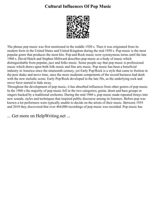 Cultural Influences Of Pop Music
The phrase pop music was first mentioned in the middle 1920 s. Then it was originated from its
modern form in the United States and United Kingdom during the mid 1950 s. Pop music is the most
popular genre that produces the most hits. Pop and Rock music were synonymous terms until the late
1960 s. David Hatch and Stephen Millward describes pop music as a body of music which
distinguishable from popular, jazz and folks music. Some people say that pop music is professional
music which draws upon both folk music and fine arts music. Pop music has been a beneficial
industry in America since the nineteenth century, yet Early Pop/Rock is a style that came to fruition in
the post shake and move time, once the more moderate components of the record business had dealt
with the new melodic scene. Early Pop/Rock developed in the late 50s, as the underlying rock and
move furor started to fade away.
Throughout the development of pop music, it has absorbed influences from other genres of pop music.
In the 1960 s the majority of pop music fell in the two categories; guitar, drum and bass groups or
singers backed by a traditional orchestra. During the mid 1960 s, pop music made repeated forays into
new sounds, styles and techniques that inspired public discourse among its listeners. Before pop was
known a lot performers were typically unable to decide on the artists of their music. Between 1955
and 2010 they discovered that over 464,000 recordings of pop music was recorded. Pop music has
... Get more on HelpWriting.net ...
 