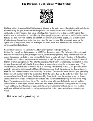 The Drought In California s Water System
Right now there is a drought in California and it is due to the water usage. Bach in the gold rush due to
miners mining for gold, the rivers became polluted and freshwater became limited. After the
earthquake in San Francisco that cause a big fire, San Francisco was in dire need of water so they
made a plan to built a dam in Hetch Hetchy. Many people argue as to whether to build the dam and in
the end the dam was built and that has shape California s water system hugely. The use of water in
California now has not been in the best interest of the state because The amount of water use for
agriculture is disportional, laws are making us use more water than needed and the Indians and
environment are being harm.
California s water use for agriculture ... Show more content on Helpwriting.net ...
Indians for example are being poorer. In 1853 E.A. Stevenson states, The Indians in this portions of
the State are wretchedly poor, having no horses, cattle or other property. They formerly survived on
game, fish,acorns, etc. but it is now impossible for them to make a living by hunting or fishing (Doc
2). This is due to miners turning the stream to mines to look for gold and they can do that because of
the law of prior appropriations And after being use up, the stream become muddy causing fish to seek
for new houses which will also be destroyed due to more miners using the streams carelessly. This
causes Indians, animals and habitats to die. It is stated by Jerry Stanley in 1997, The gold rush meant
death by starvation for thousands of Native Californians, and death from disease for thousands more
(Doc 7). This shows the consequence made by the miners. They use the water for their gold, polluting
the rivers with mercury and to the Indians that drink the water they are die and if they don t they will
sooner ar later die of dehydrations. It also stated by Jerry Stanley that due the tree being cut downs,
animals left which were a food source for Indians. The Indians are not the only one who were being
harm. The environment is being harm. They cut down tree which are habitats for animals and the
animals have to leave home and find a new one buts people will continue cutting trees and polluting
water, and taking their home away again and the animals will sooner or later die out This create a
cycle that will end with animals becoming endangered or extinct so we should start changing our
water
... Get more on HelpWriting.net ...
 