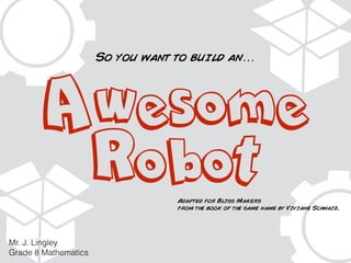 Awesome 
Robot 
Mr. J. Lingley 
Grade 8 Mathematics 
So you want to build an… 
Adapted for Bliss Makers 
from the book of the same name by Viviane Schwaiz. 
 