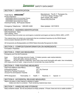 SAFETY DATA SHEET
1
SECTION 1 - IDENTIFICATION
Trade Name: AWESOME
®
Product Name(s):
AWESOME® Natural Concentrated Cleaner,
AWESOME® Natural Industrial Cleaner,
AWESOME® Natural Multi-Use Cleaner
Chemical Family: All Purpose Cleaner
Manufacturer: The R. F. Thompson Co.
1710 Penn Street; PO Box 7167
Saint Joseph, MO 64507
Phone 816-279-0744
Emergency Telephones: 1-800-891-2426 Date Updated: 03/17/2015
SECTION 2 - HAZARDS IDENTIFICATION
GHS Classification: None
GHS Labeling: None
This product does not contain any carcinogens or potential carcinogens as listed by OSHA, IARC, or NTP.
This material does not contain any components that are considered hazardous by the OSHA Hazard
Communication Standard (29 CFR 1910.1200).
All Components are Biodegradable and GRAS Rated (Generally Recognized As Safe)
SECTION 3 - COMPOSITION/INFORMATION ON INGREDIENTS
Formulation: Proprietary
SECTION 4 - FIRST-AID MEASURES
Emergency and First Aid Procedures:
Eyes: Flush with large amounts of water. If irritation persists, seek medical attention.
Skin: Wash with water; remove wet clothing
Ingestion: DO NOT INDUCE VOMITING. Have victim rinse mouth thoroughly with water, then immediately
drink large amounts of water. Large amounts of concentrate may cause diarrhea.
SECTION 5 - FIRE-FIGHTING MEASURES
Flash Point (Method Used PMCC): None
Extinguishing Media: CO
2
, Dry Chemical
Special Fire Fighting Procedures: None
Unusual Fire and Explosion Hazards: None
NFPA Designation Flammability - 0 Health - 1 Reactivity - 0 Special – 0
SECTION 6 - ACCIDENTAL RELEASE MEASURES
Steps to be taken in case material is released or spilled:
Collect and return to container. Flush remaining material down drain.
SECTION 7 - HANDLING AND STORAGE
Keep containers closed. Do not use pressure to empty container. If frozen, thaw and mix to usable condition.
 