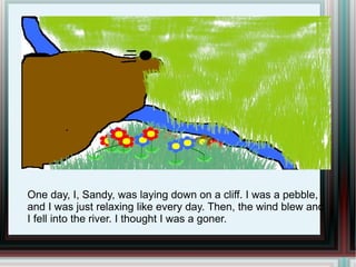 One day, I, Sandy, was laying down on a cliff. I was a pebble, and I was just relaxing like every day. Then, the wind blew and I fell into the river. I thought I was a goner.  