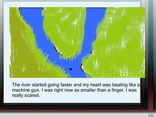 The river started going faster and my heart was beating like a machine gun. I was right now as smaller than a finger. I was really scared. 