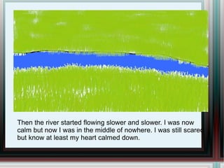 Then the river started flowing slower and slower. I was now calm but now I was in the middle of nowhere. I was still scared but know at least my heart calmed down. 