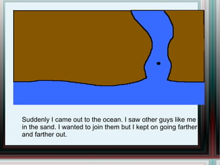 Suddenly I came out to the ocean. I saw other guys like me in the sand. I wanted to join them but I kept on going farther and farther out. 