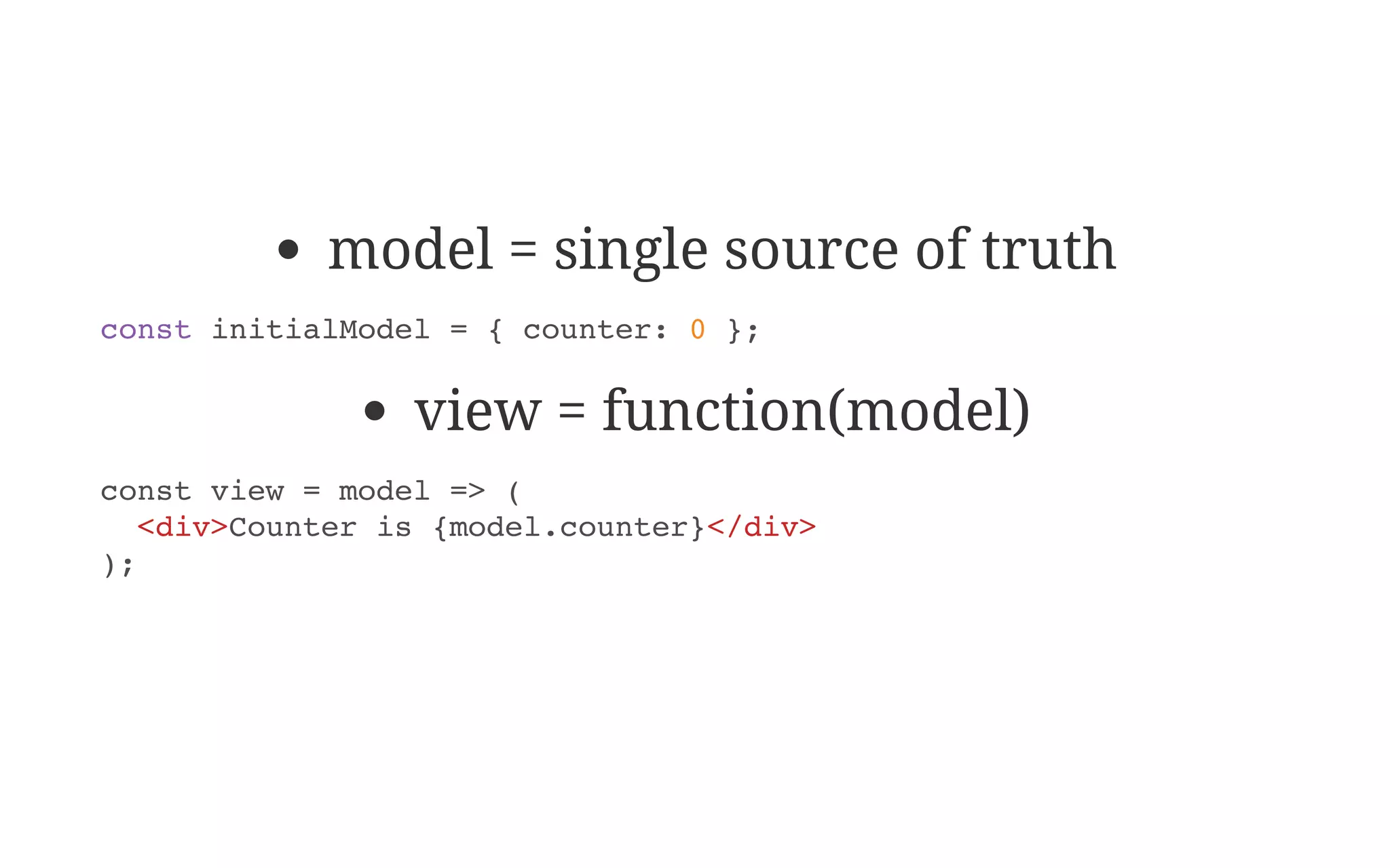 model = single source of truth
view = function(model)
const initialModel = { counter: 0 };
const view = model => (
<div>Counter is {model.counter}</div>
);
 