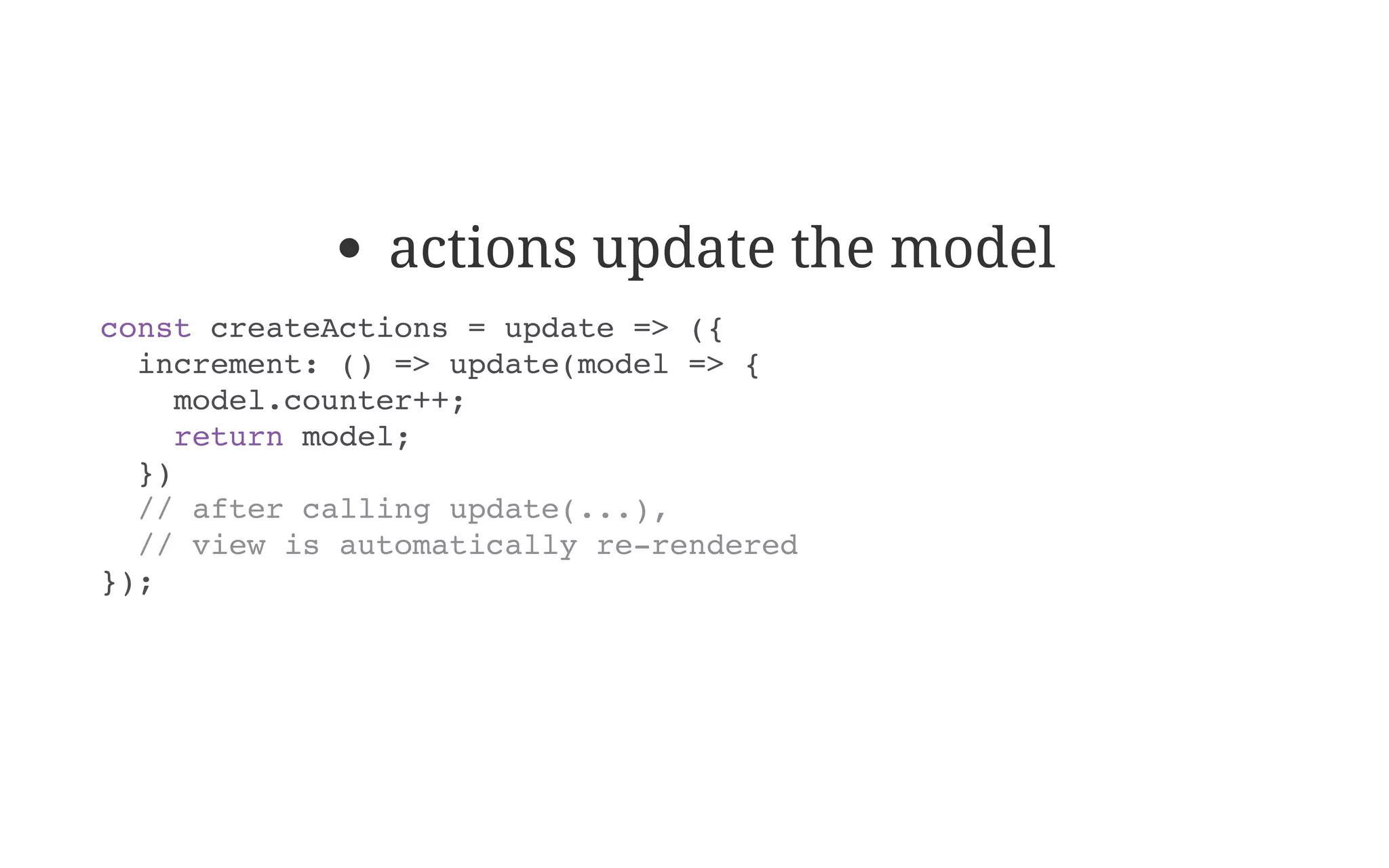actions update the model
const createActions = update => ({
increment: () => update(model => {
model.counter++;
return model;
})
// after calling update(...),
// view is automatically re-rendered
});
 