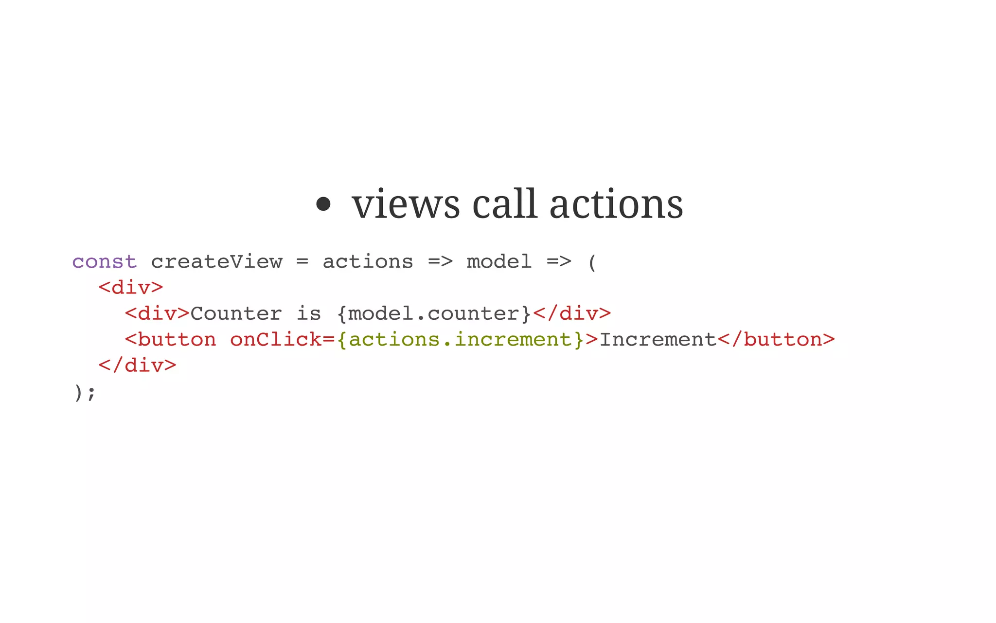 views call actions
const createView = actions => model => (
<div>
<div>Counter is {model.counter}</div>
<button onClick={actions.increment}>Increment</button>
</div>
);
 