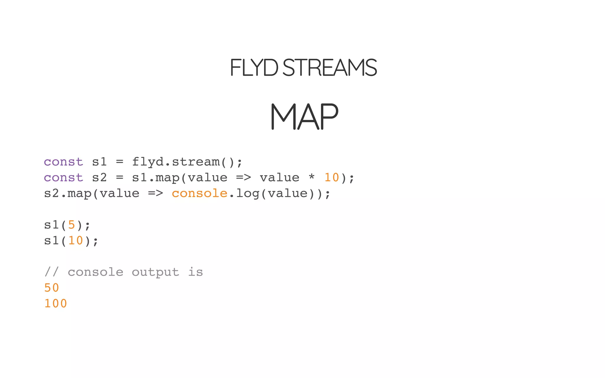 FLYDSTREAMS
MAP
const s1 = flyd.stream();
const s2 = s1.map(value => value * 10);
s2.map(value => console.log(value));
s1(5);
s1(10);
// console output is
50
100
 