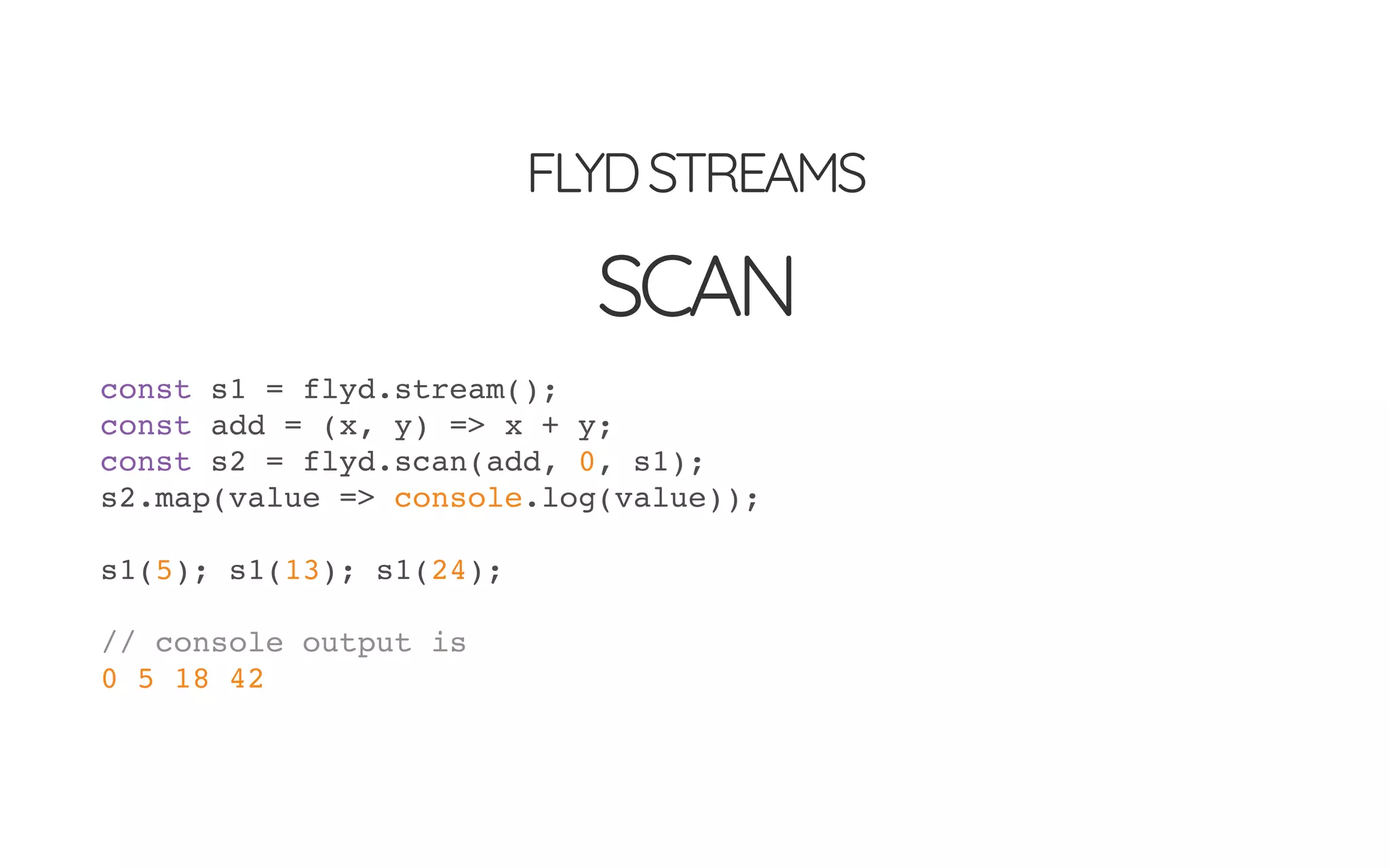 FLYDSTREAMS
SCAN
const s1 = flyd.stream();
const add = (x, y) => x + y;
const s2 = flyd.scan(add, 0, s1);
s2.map(value => console.log(value));
s1(5); s1(13); s1(24);
// console output is
0 5 18 42
 
