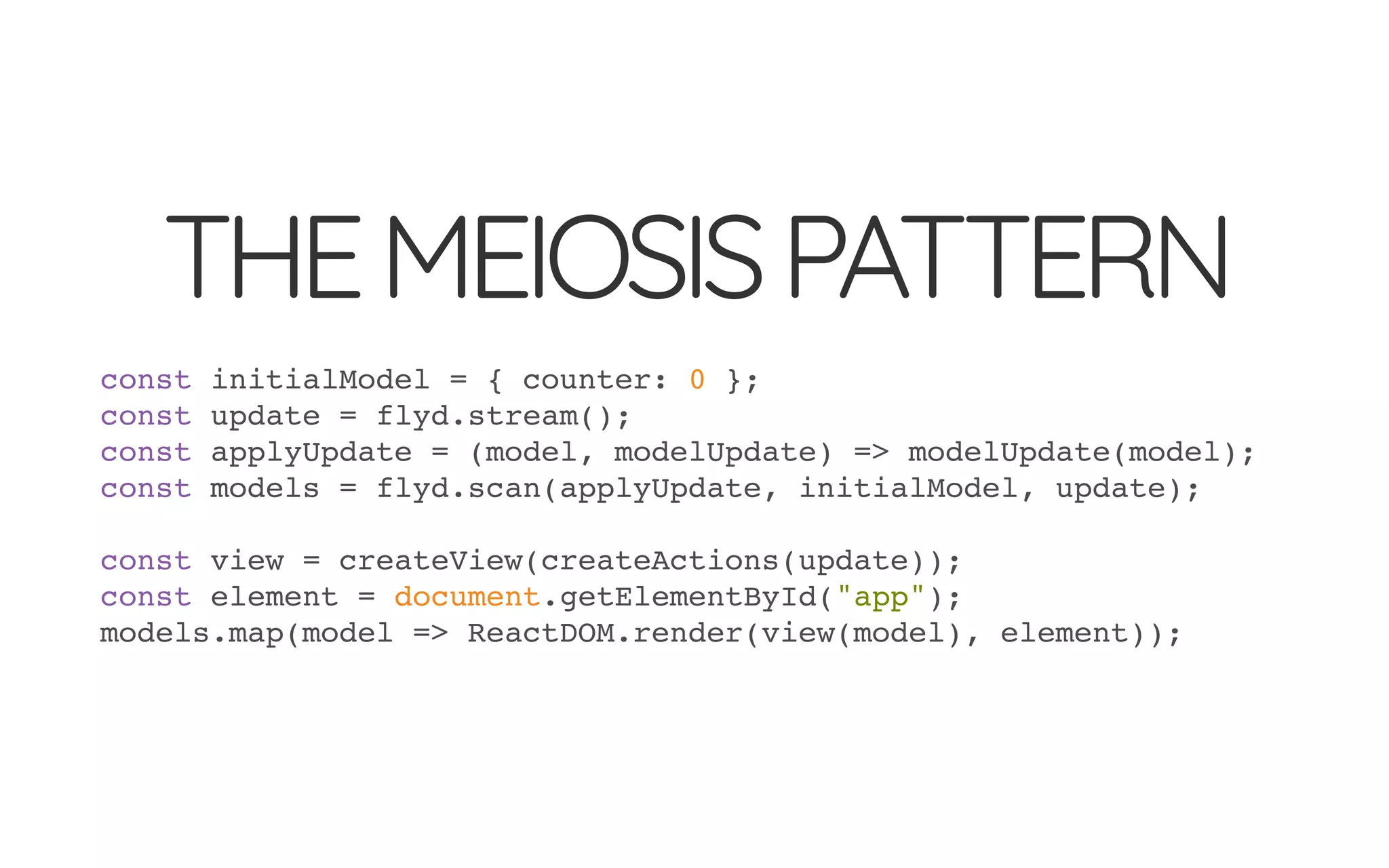 THEMEIOSISPATTERN
const initialModel = { counter: 0 };
const update = flyd.stream();
const applyUpdate = (model, modelUpdate) => modelUpdate(model);
const models = flyd.scan(applyUpdate, initialModel, update);
const view = createView(createActions(update));
const element = document.getElementById("app");
models.map(model => ReactDOM.render(view(model), element));
 
