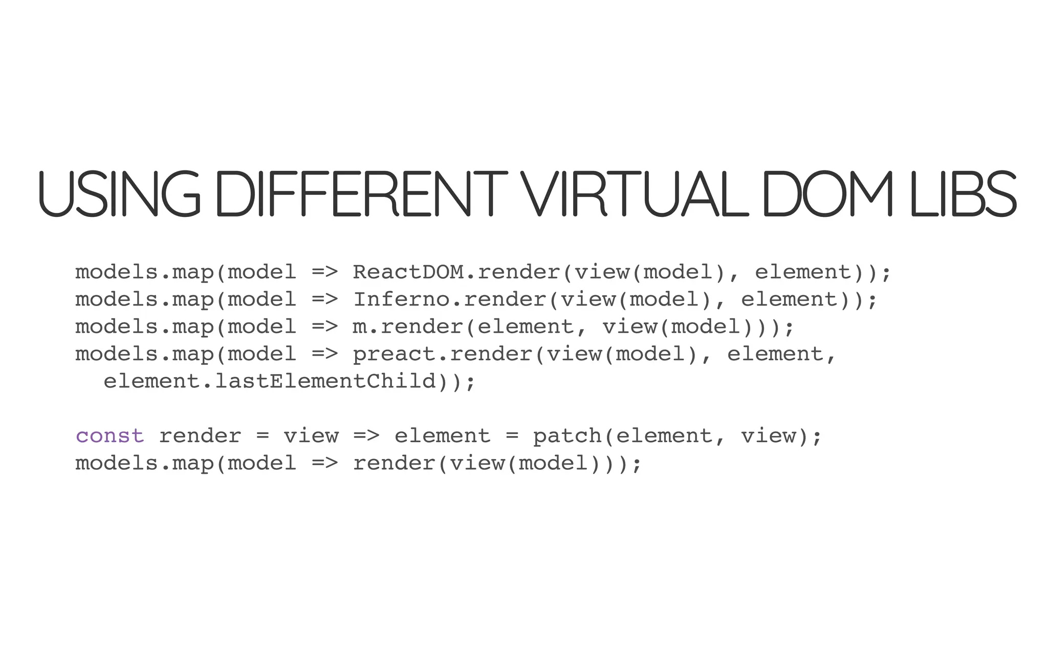 USINGDIFFERENTVIRTUALDOMLIBS
models.map(model => ReactDOM.render(view(model), element));
models.map(model => Inferno.render(view(model), element));
models.map(model => m.render(element, view(model)));
models.map(model => preact.render(view(model), element,
element.lastElementChild));
const render = view => element = patch(element, view);
models.map(model => render(view(model)));
 