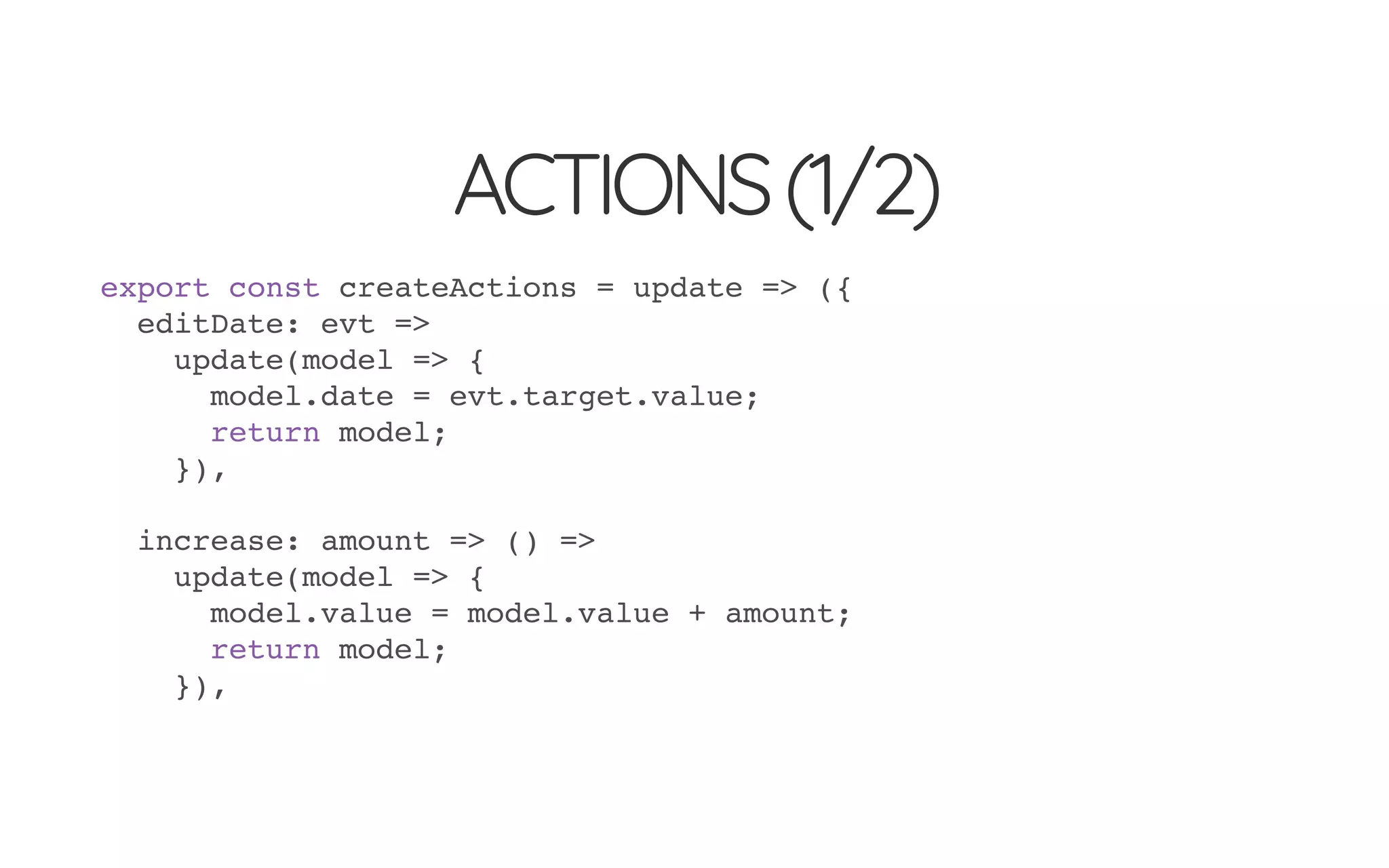 ACTIONS(1/2)
export const createActions = update => ({
editDate: evt =>
update(model => {
model.date = evt.target.value;
return model;
}),
increase: amount => () =>
update(model => {
model.value = model.value + amount;
return model;
}),
 