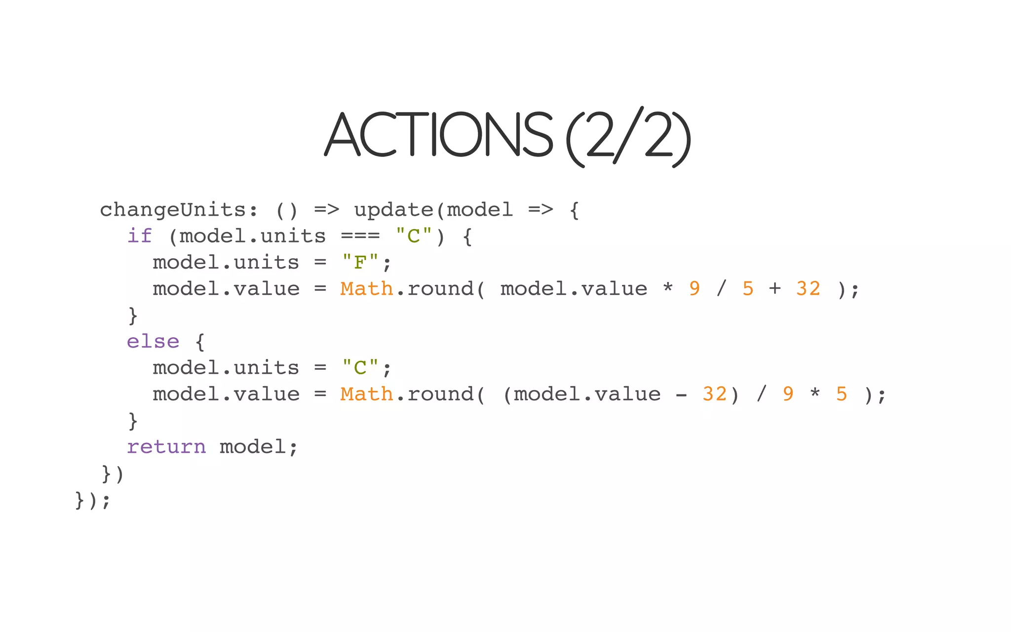 ACTIONS(2/2)
changeUnits: () => update(model => {
if (model.units === "C") {
model.units = "F";
model.value = Math.round( model.value * 9 / 5 + 32 );
}
else {
model.units = "C";
model.value = Math.round( (model.value - 32) / 9 * 5 );
}
return model;
})
});
 