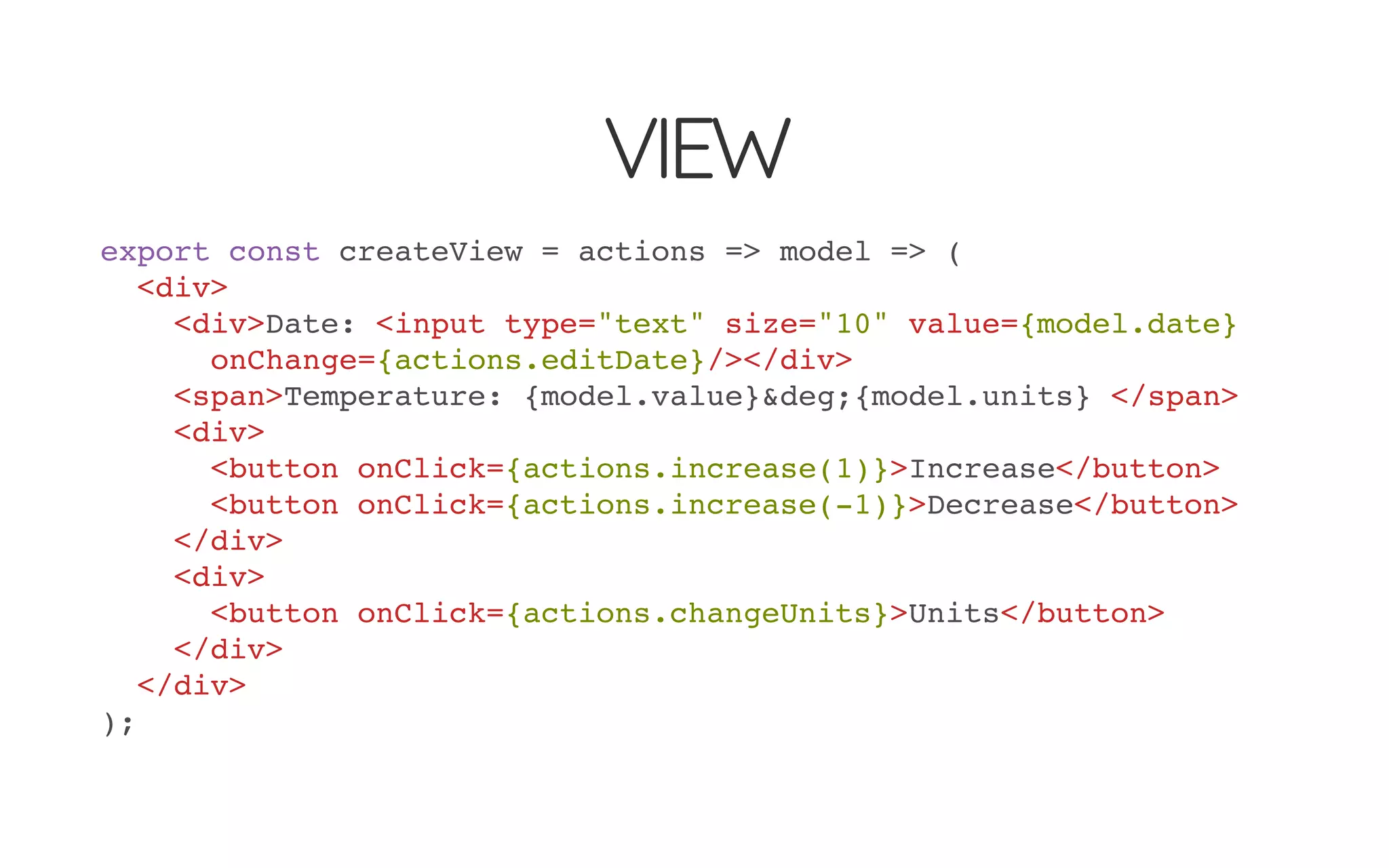 VIEW
export const createView = actions => model => (
<div>
<div>Date: <input type="text" size="10" value={model.date}
onChange={actions.editDate}/></div>
<span>Temperature: {model.value}&deg;{model.units} </span>
<div>
<button onClick={actions.increase(1)}>Increase</button>
<button onClick={actions.increase(-1)}>Decrease</button>
</div>
<div>
<button onClick={actions.changeUnits}>Units</button>
</div>
</div>
);
 