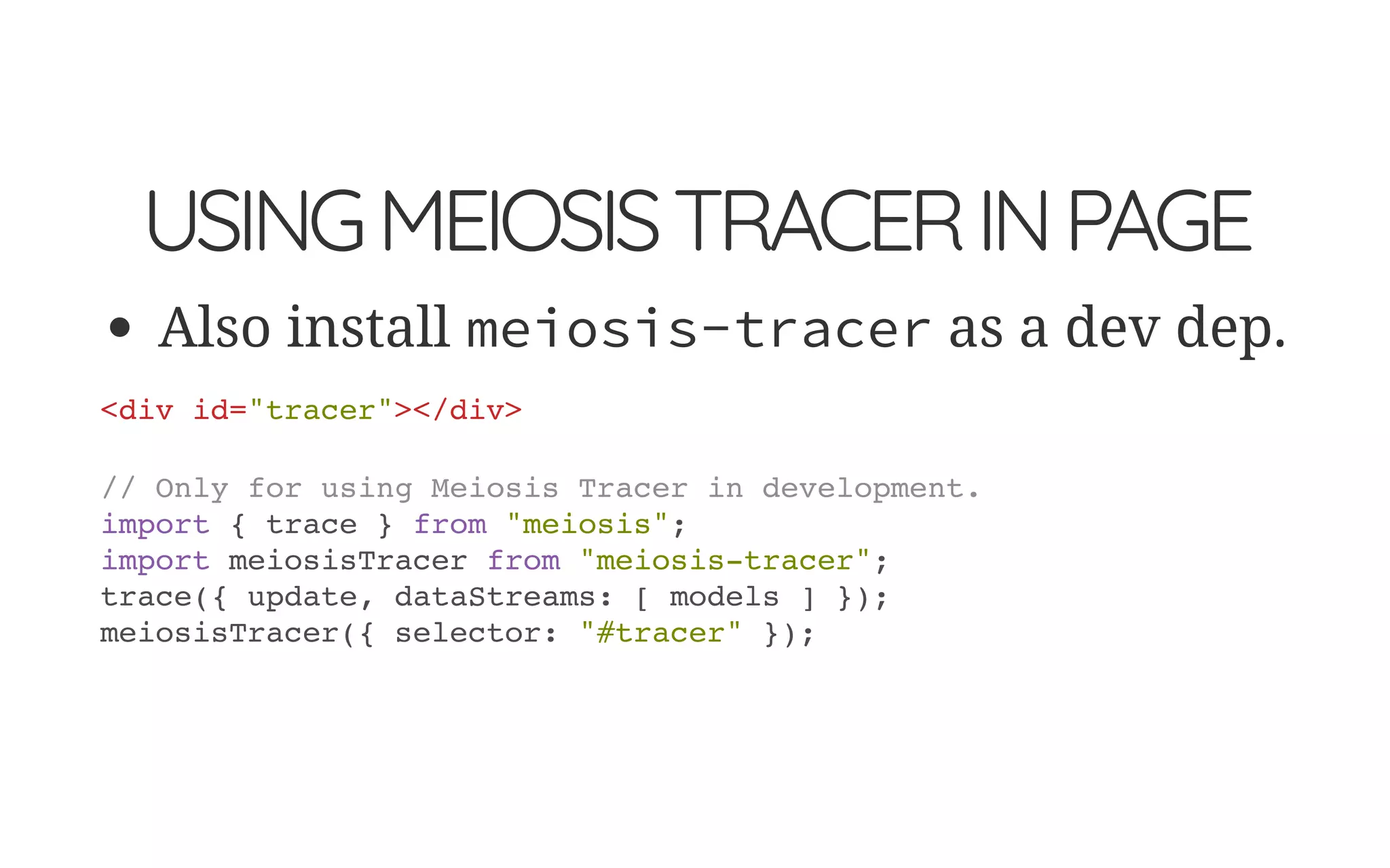 USINGMEIOSISTRACERINPAGE
Also install meiosis-tracer as a dev dep.
<div id="tracer"></div>
// Only for using Meiosis Tracer in development.
import { trace } from "meiosis";
import meiosisTracer from "meiosis-tracer";
trace({ update, dataStreams: [ models ] });
meiosisTracer({ selector: "#tracer" });
 