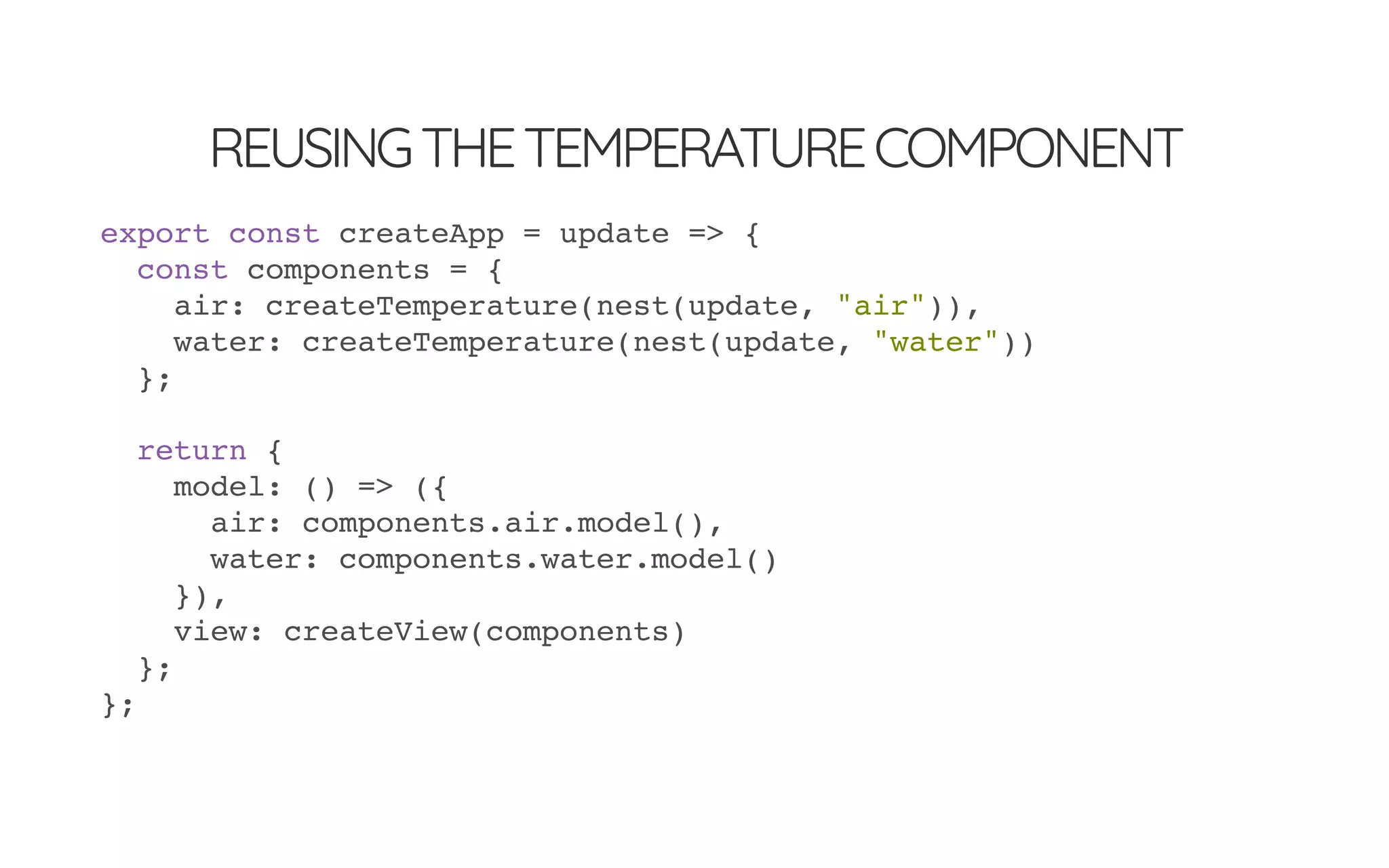 REUSINGTHETEMPERATURECOMPONENT
export const createApp = update => {
const components = {
air: createTemperature(nest(update, "air")),
water: createTemperature(nest(update, "water"))
};
return {
model: () => ({
air: components.air.model(),
water: components.water.model()
}),
view: createView(components)
};
};
 