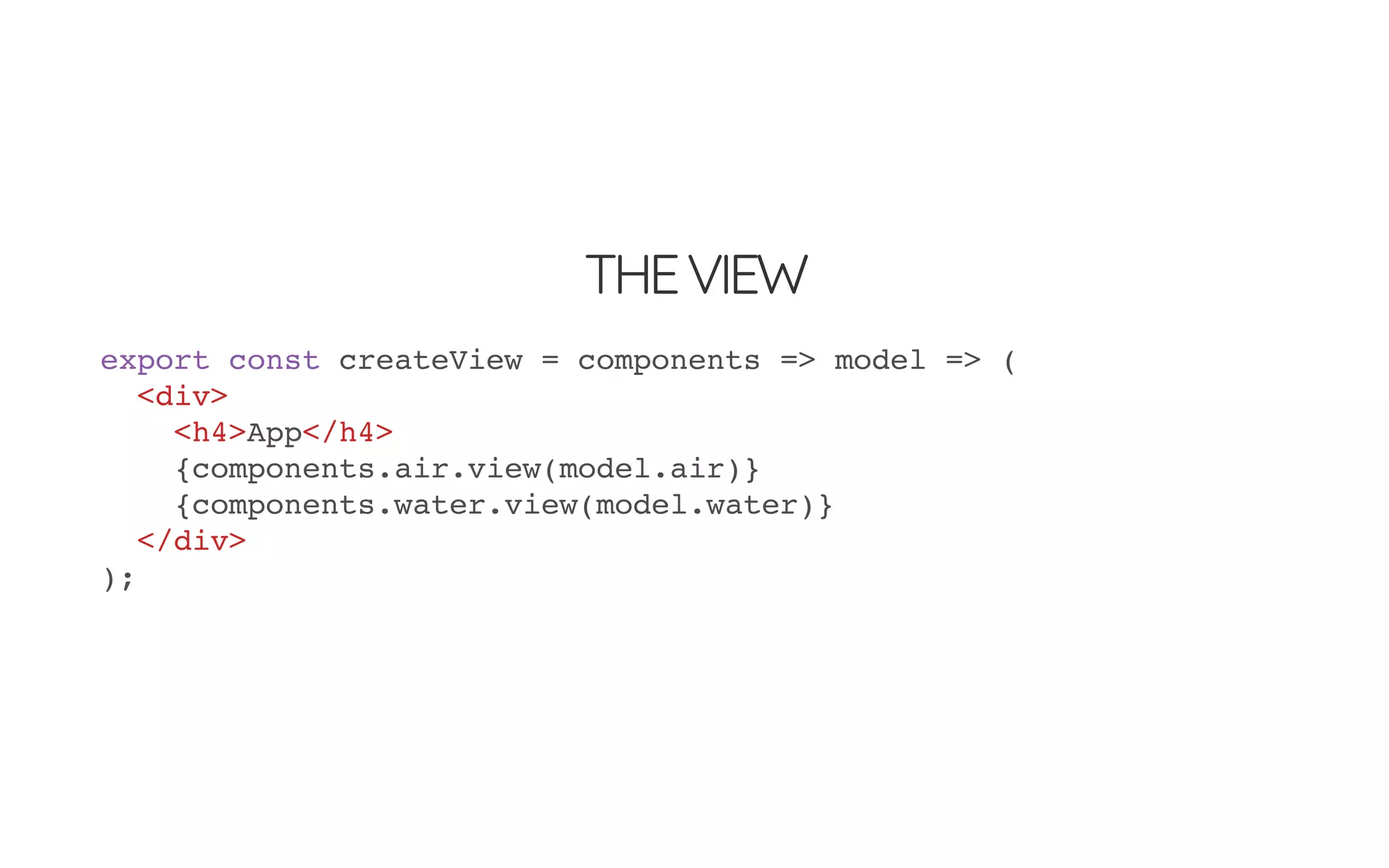 THEVIEW
export const createView = components => model => (
<div>
<h4>App</h4>
{components.air.view(model.air)}
{components.water.view(model.water)}
</div>
);
 