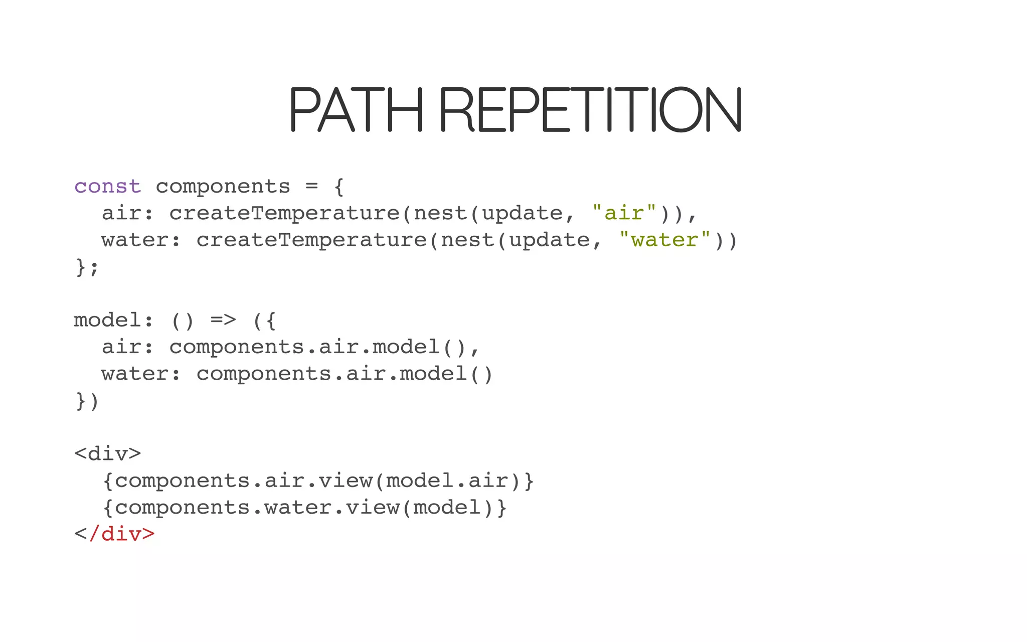 PATHREPETITION
const components = {
air: createTemperature(nest(update, "air")),
water: createTemperature(nest(update, "water"))
};
model: () => ({
air: components.air.model(),
water: components.air.model()
})
<div>
{components.air.view(model.air)}
{components.water.view(model)}
</div>
 