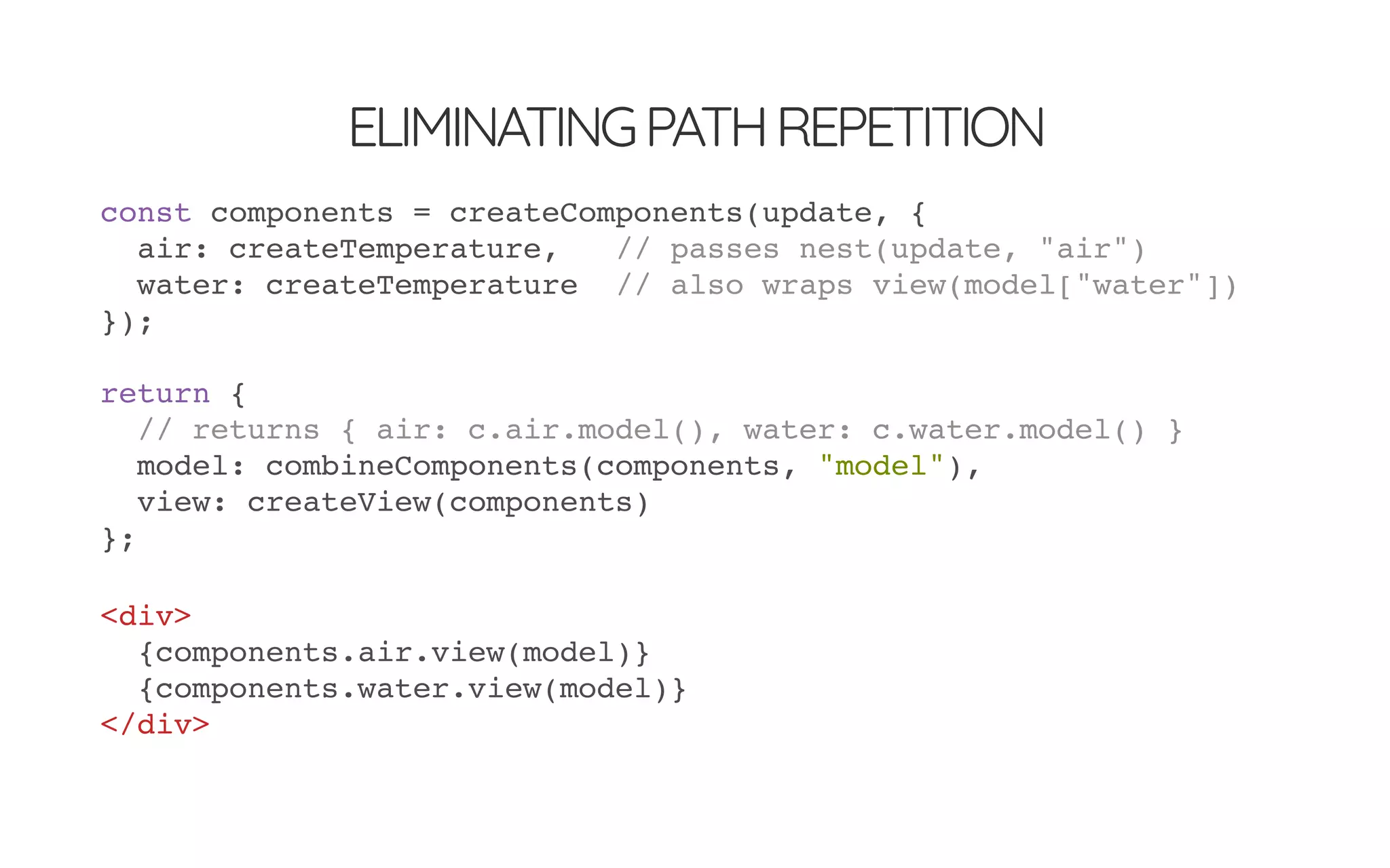 ELIMINATINGPATHREPETITION
const components = createComponents(update, {
air: createTemperature, // passes nest(update, "air")
water: createTemperature // also wraps view(model["water"])
});
return {
// returns { air: c.air.model(), water: c.water.model() }
model: combineComponents(components, "model"),
view: createView(components)
};
<div>
{components.air.view(model)}
{components.water.view(model)}
</div>
 