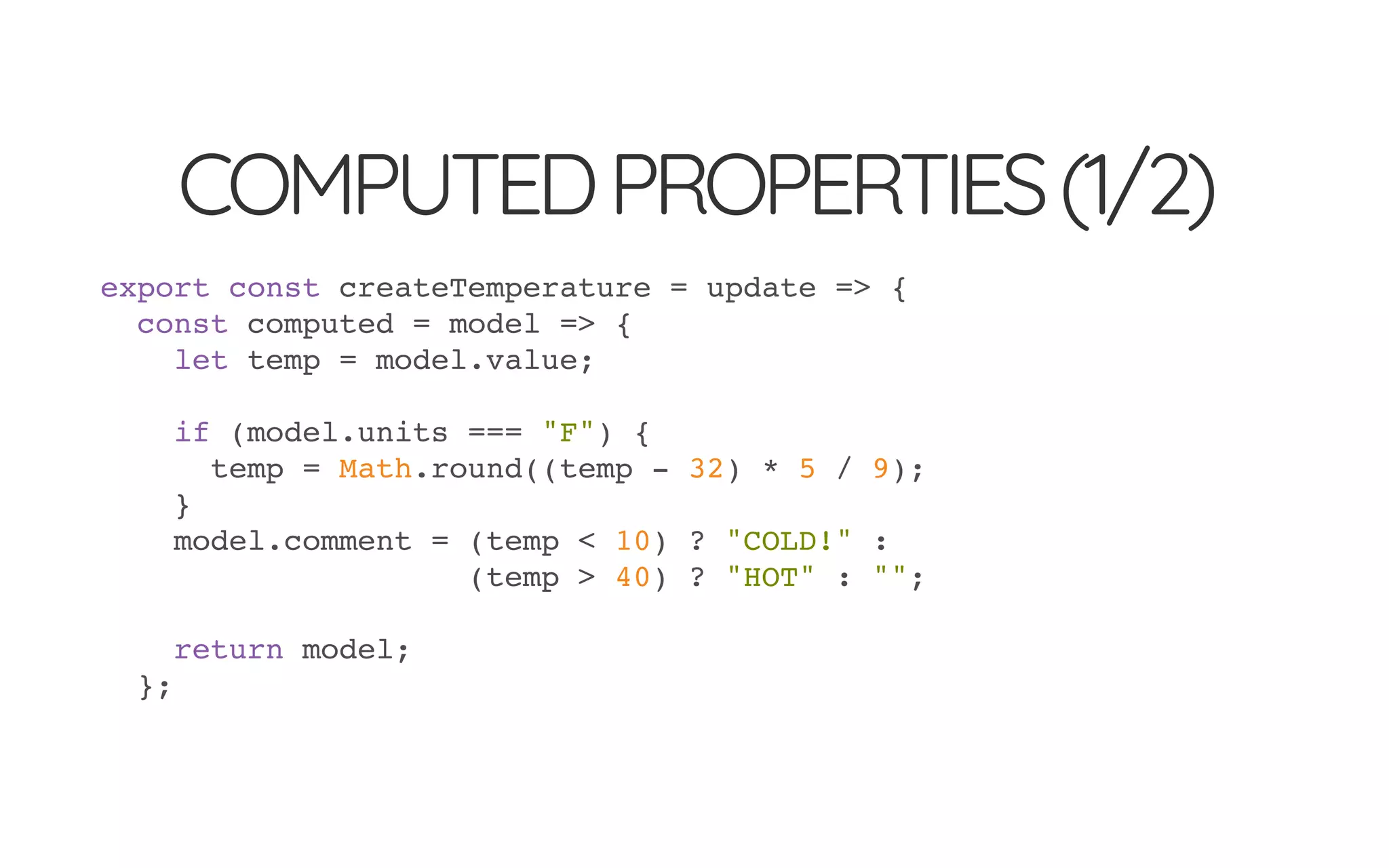 COMPUTEDPROPERTIES(1/2)
export const createTemperature = update => {
const computed = model => {
let temp = model.value;
if (model.units === "F") {
temp = Math.round((temp - 32) * 5 / 9);
}
model.comment = (temp < 10) ? "COLD!" :
(temp > 40) ? "HOT" : "";
return model;
};
 