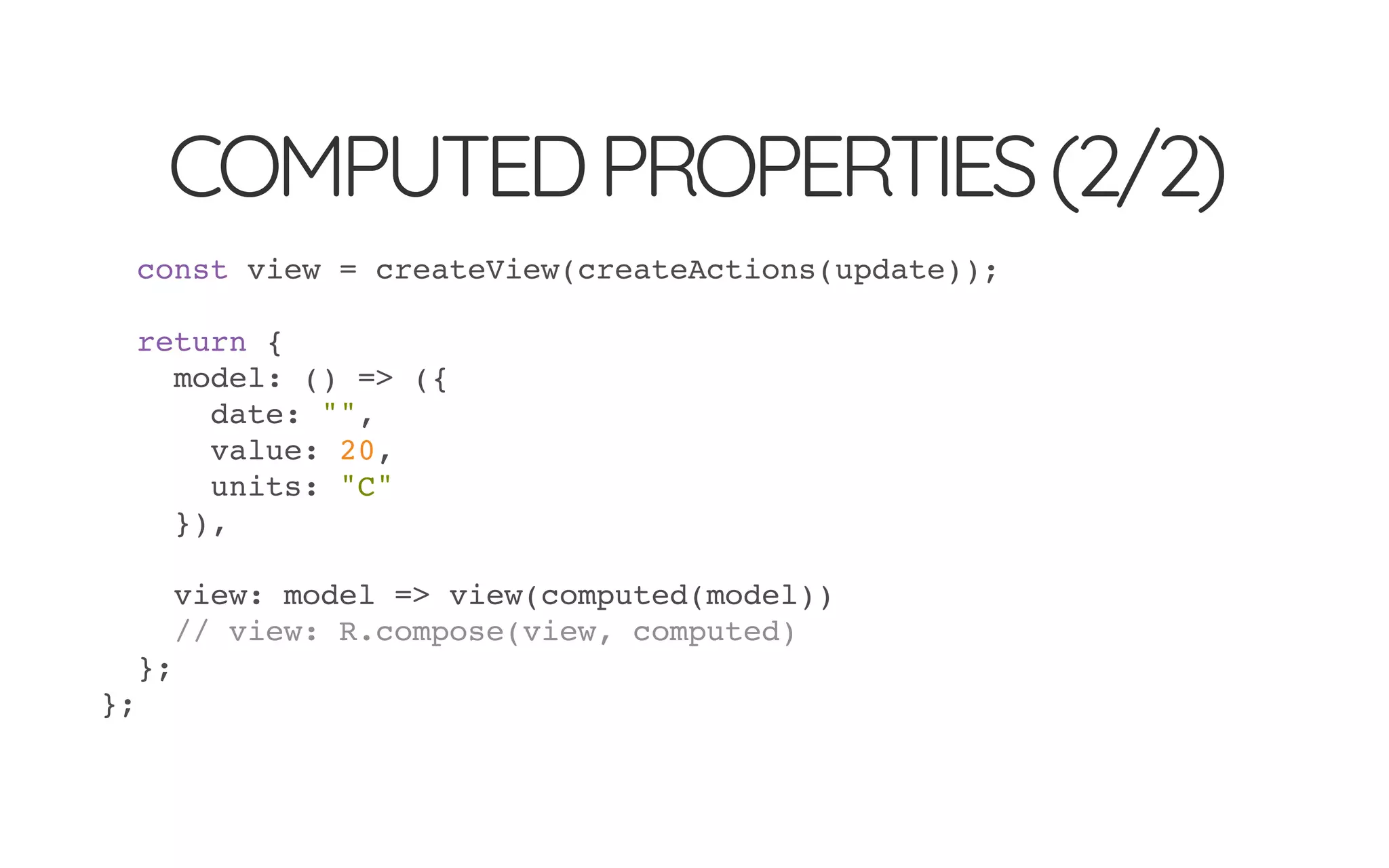 COMPUTEDPROPERTIES(2/2)
const view = createView(createActions(update));
return {
model: () => ({
date: "",
value: 20,
units: "C"
}),
view: model => view(computed(model))
// view: R.compose(view, computed)
};
};
 