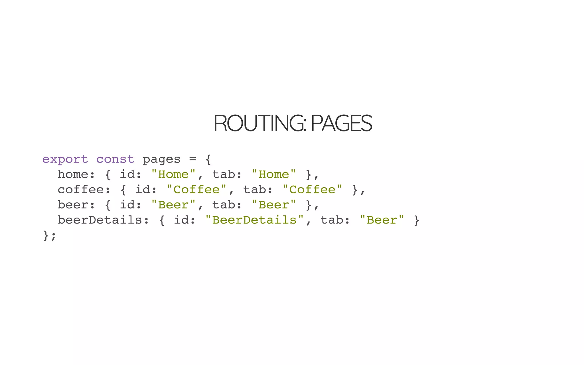 ROUTING:PAGES
export const pages = {
home: { id: "Home", tab: "Home" },
coffee: { id: "Coffee", tab: "Coffee" },
beer: { id: "Beer", tab: "Beer" },
beerDetails: { id: "BeerDetails", tab: "Beer" }
};
 