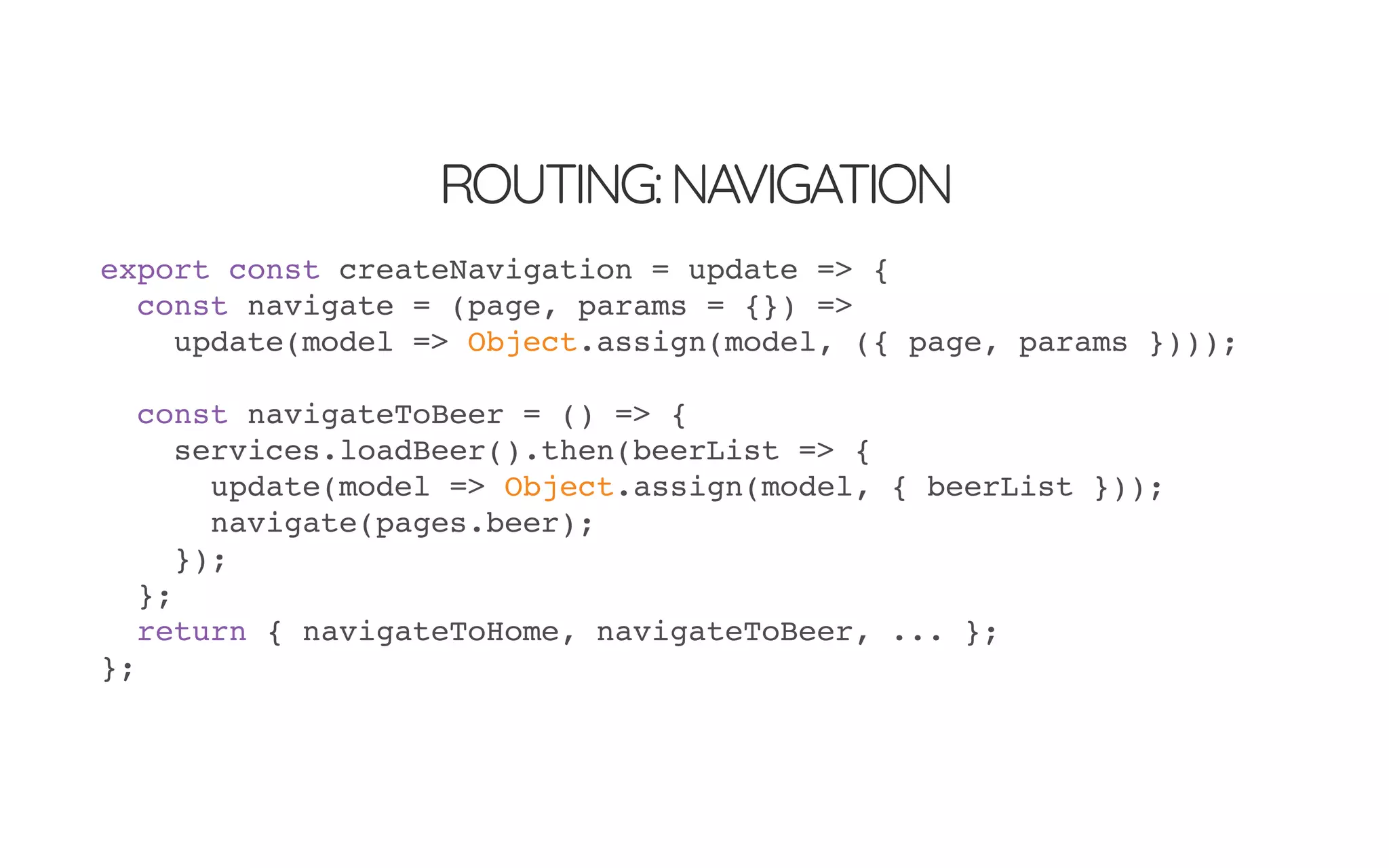 ROUTING:NAVIGATION
export const createNavigation = update => {
const navigate = (page, params = {}) =>
update(model => Object.assign(model, ({ page, params })));
const navigateToBeer = () => {
services.loadBeer().then(beerList => {
update(model => Object.assign(model, { beerList }));
navigate(pages.beer);
});
};
return { navigateToHome, navigateToBeer, ... };
};
 