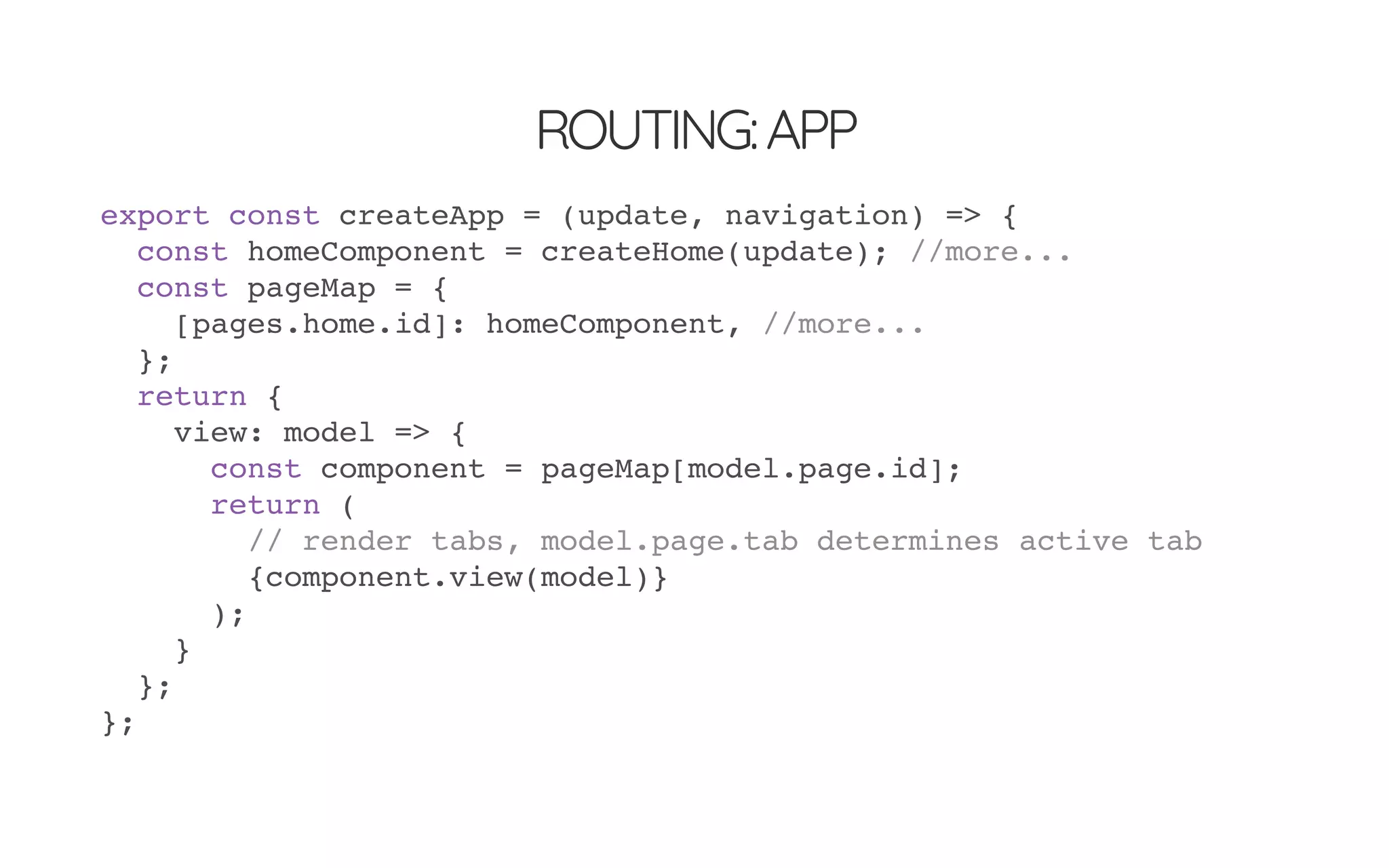 ROUTING:APP
export const createApp = (update, navigation) => {
const homeComponent = createHome(update); //more...
const pageMap = {
[pages.home.id]: homeComponent, //more...
};
return {
view: model => {
const component = pageMap[model.page.id];
return (
// render tabs, model.page.tab determines active tab
{component.view(model)}
);
}
};
};
 
