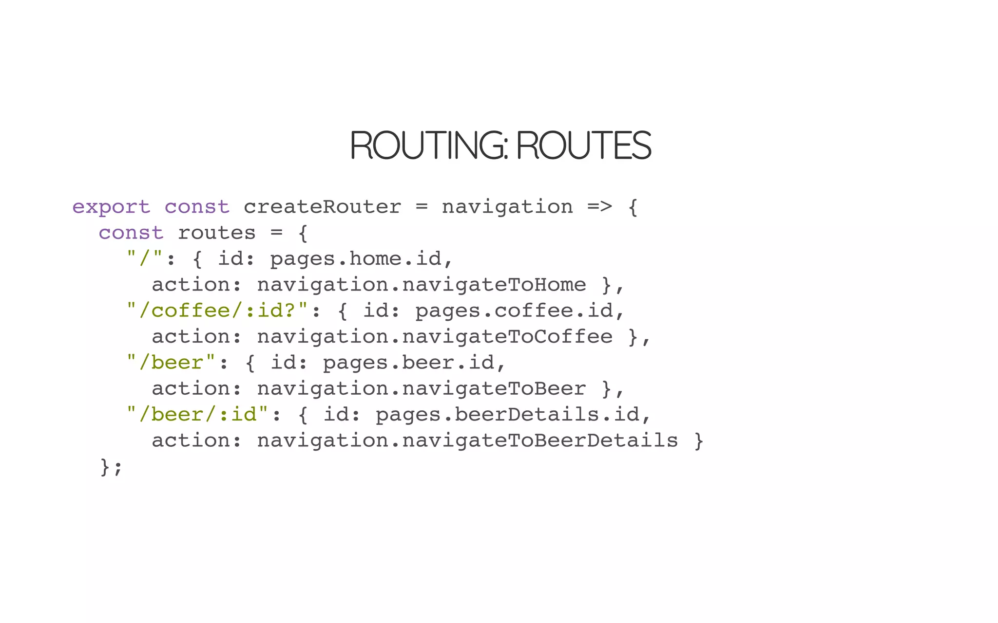ROUTING:ROUTES
export const createRouter = navigation => {
const routes = {
"/": { id: pages.home.id,
action: navigation.navigateToHome },
"/coffee/:id?": { id: pages.coffee.id,
action: navigation.navigateToCoffee },
"/beer": { id: pages.beer.id,
action: navigation.navigateToBeer },
"/beer/:id": { id: pages.beerDetails.id,
action: navigation.navigateToBeerDetails }
};
 
