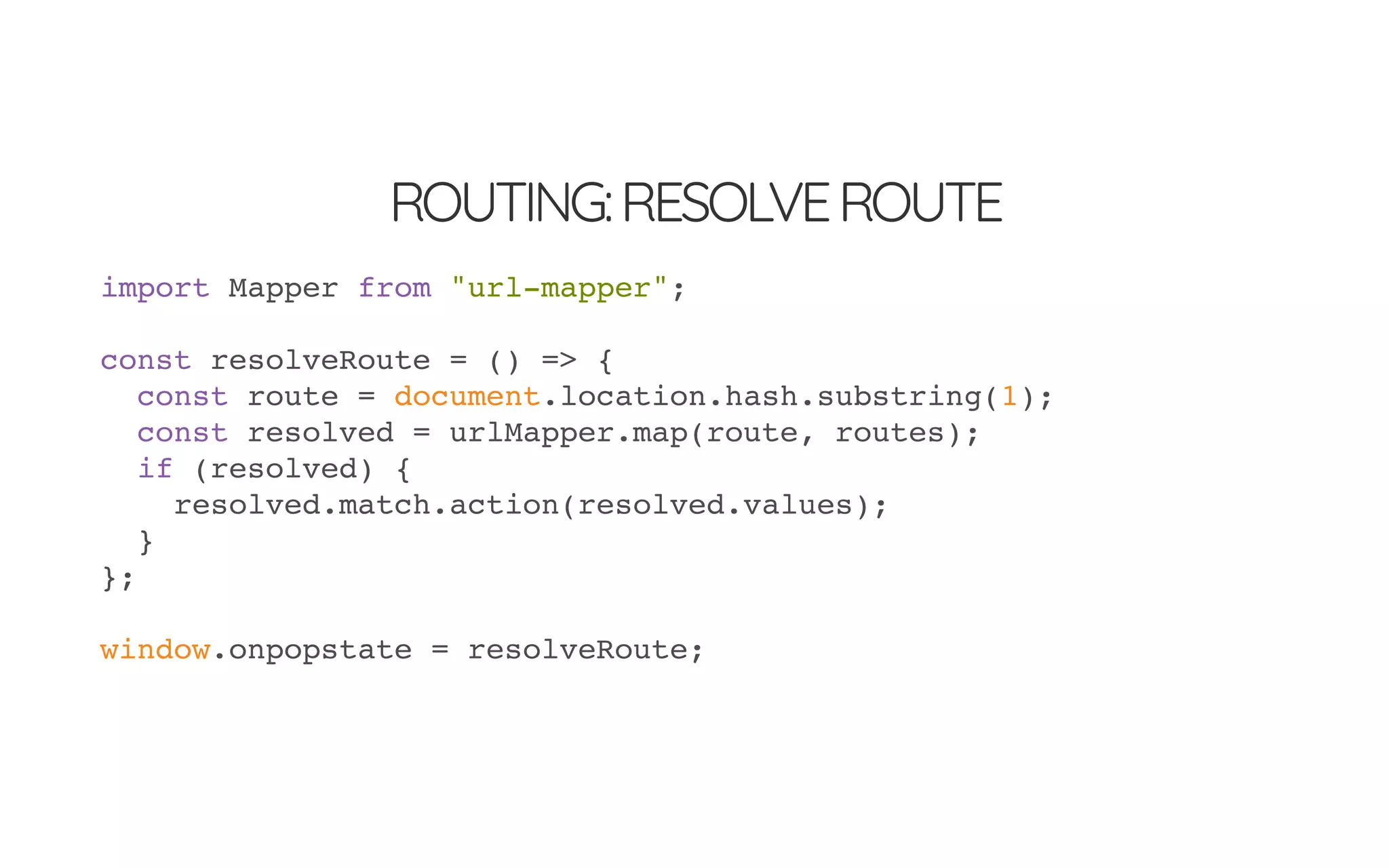 ROUTING:RESOLVEROUTE
import Mapper from "url-mapper";
const resolveRoute = () => {
const route = document.location.hash.substring(1);
const resolved = urlMapper.map(route, routes);
if (resolved) {
resolved.match.action(resolved.values);
}
};
window.onpopstate = resolveRoute;
 