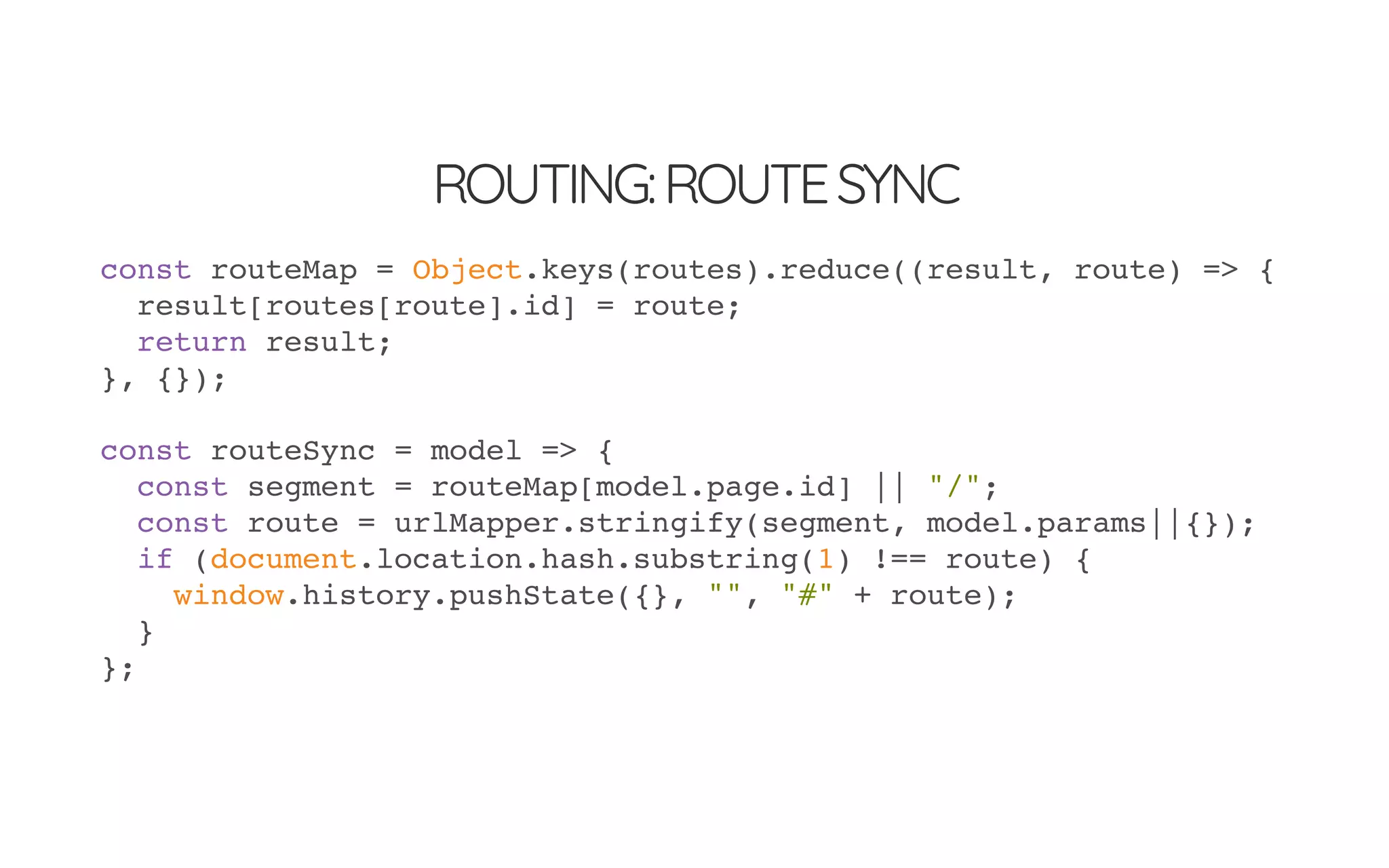 ROUTING:ROUTESYNC
const routeMap = Object.keys(routes).reduce((result, route) => {
result[routes[route].id] = route;
return result;
}, {});
const routeSync = model => {
const segment = routeMap[model.page.id] || "/";
const route = urlMapper.stringify(segment, model.params||{});
if (document.location.hash.substring(1) !== route) {
window.history.pushState({}, "", "#" + route);
}
};
 