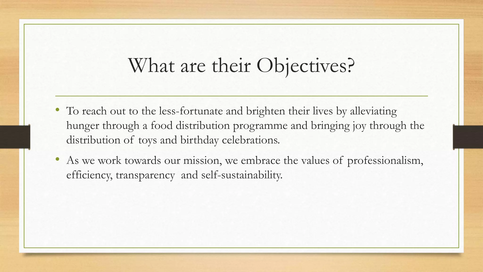 What are their Objectives?
• To reach out to the less-fortunate and brighten their lives by alleviating
hunger through a food distribution programme and bringing joy through the
distribution of toys and birthday celebrations.
• As we work towards our mission, we embrace the values of professionalism,
efficiency, transparency and self-sustainability.
 