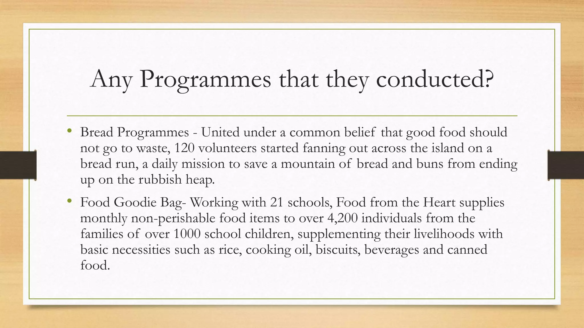 Any Programmes that they conducted?
• Bread Programmes - United under a common belief that good food should
not go to waste, 120 volunteers started fanning out across the island on a
bread run, a daily mission to save a mountain of bread and buns from ending
up on the rubbish heap.
• Food Goodie Bag- Working with 21 schools, Food from the Heart supplies
monthly non-perishable food items to over 4,200 individuals from the
families of over 1000 school children, supplementing their livelihoods with
basic necessities such as rice, cooking oil, biscuits, beverages and canned
food.
 